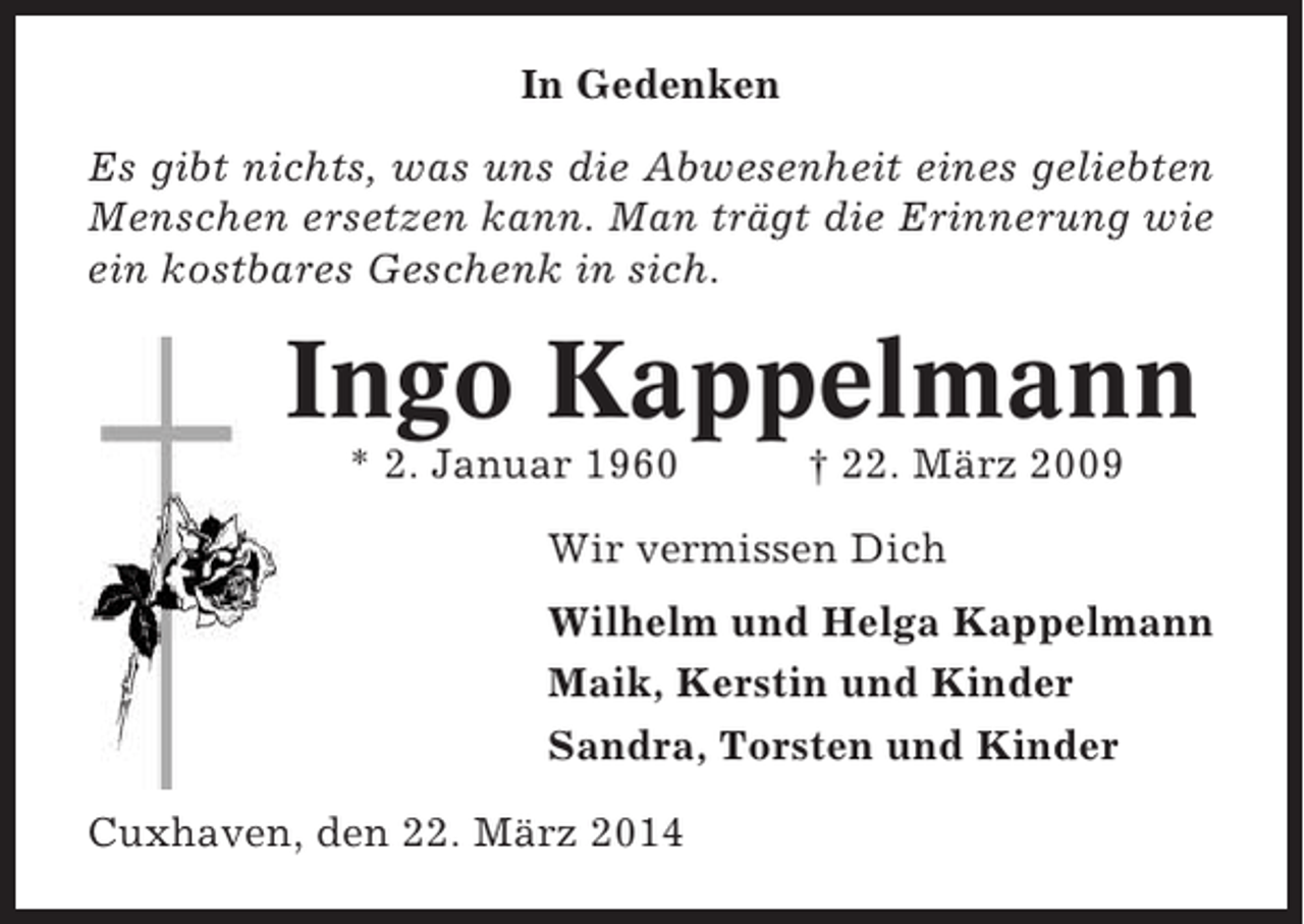 <p>In Gedenken<br />Es gibt nichts, was uns die Abwesenheit eines geliebten<br />Menschen ersetzen kann. Man trägt die Erinnerung wie<br />ein kostbares Geschenk in sich.</p><p>Ingo Kappelmann<br />* 2. Januar 1960</p><p>† 22. März 2009</p><p>Wir vermissen Dich<br />Wilhelm und Helga Kappelmann<br />Maik, Kerstin und Kinder<br />Sandra, Torsten und Kinder<br />Cuxhaven, den 22. März 2014</p>