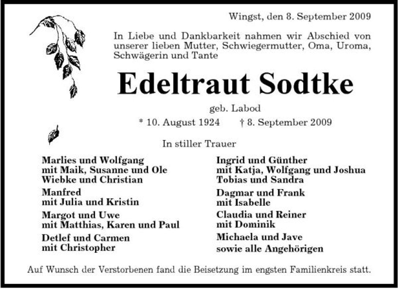 <p>Wingst, den 8. September 2009 In Liebe und Dankbarkeit nahmen wir Abschied von unserer lieben Mutter, Schwiegermutter, Oma, Uroma, Schwägerin und Tante</p><p>Edeltraut Sodtke<br />geb. Labod * 10. August 1924 † 8. September 2009 In stiller Trauer Marlies und Wolfgang mit Maik, Susanne und Ole Wiebke und Christian Manfred mit Julia und Kristin Margot und Uwe mit Matthias, Karen und Paul Detlef und Carmen mit Christopher Ingrid und Günther mit Katja, Wolfgang und Joshua Tobias und Sandra Dagmar und Frank mit Isabelle Claudia und Reiner mit Dominik Michaela und Jave sowie alle Angehörigen</p><p>Auf Wunsch der Verstorbenen fand die Beisetzung im engsten Familienkreis statt.</p>