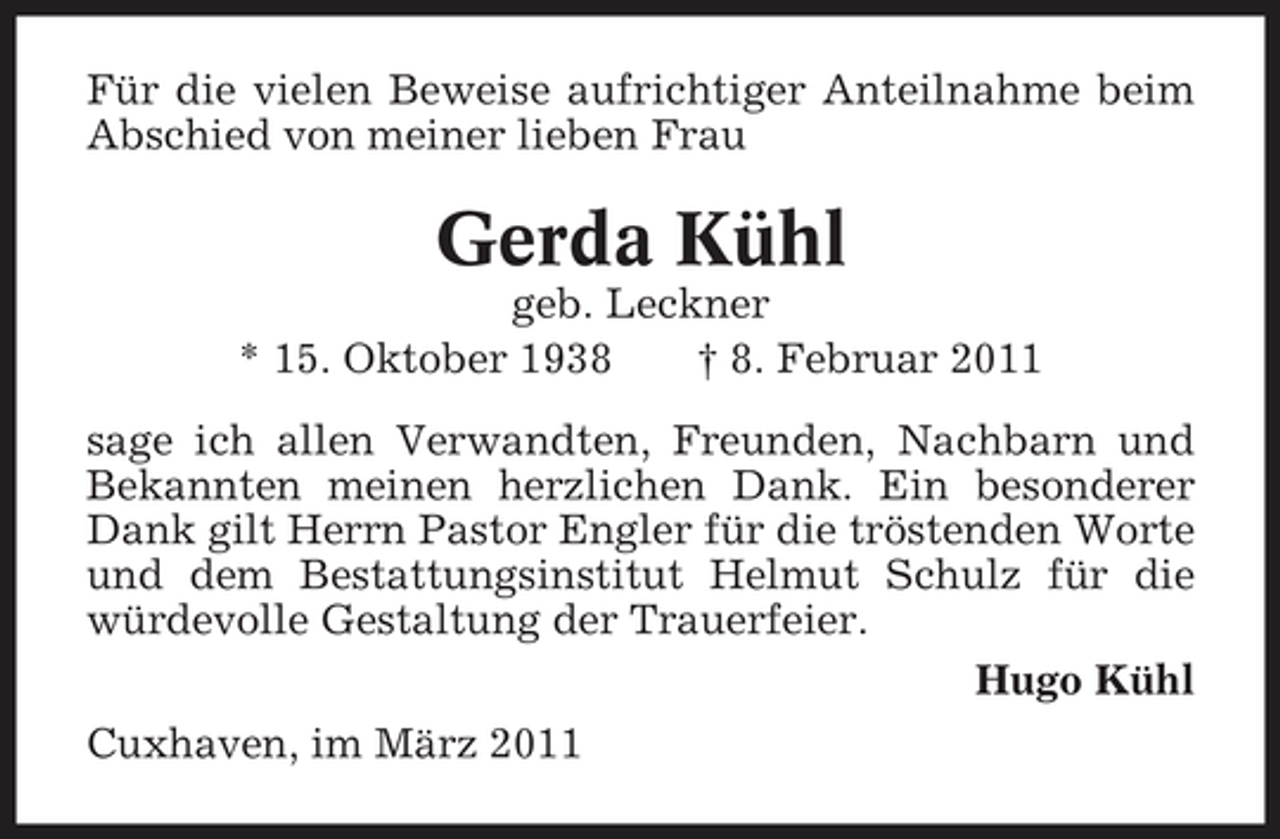 <p>Für die vielen Beweise aufrichtiger Anteilnahme beim Abschied von meiner lieben Frau</p><p>Gerda Kühl<br />geb. Leckner * 15. Oktober 1938 † 8. Februar 2011 sage ich allen Verwandten, Freunden, Nachbarn und Bekannten meinen herzlichen Dank. Ein besonderer Dank gilt Herrn Pastor Engler für die tröstenden Worte und dem Bestattungsinstitut Helmut Schulz für die würdevolle Gestaltung der Trauerfeier. Hugo Kühl Cuxhaven, im März 2011</p>