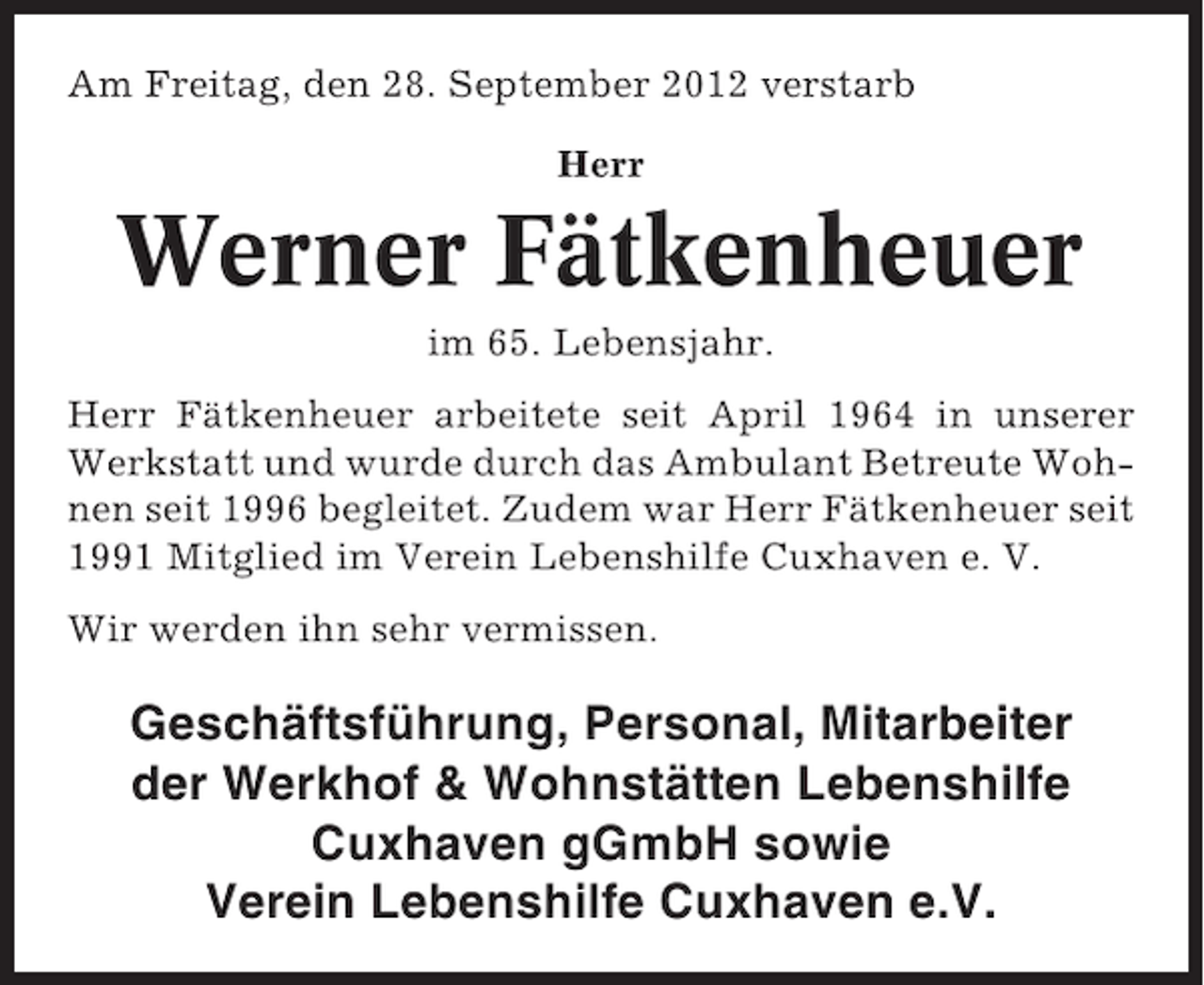 <p>Am Freitag, den 28. September 2012 verstarb<br />Herr</p><p>Werner Fätkenheuer<br />im 65. Lebensjahr.<br />Herr Fätkenheuer arbeitete seit April 1964 in unserer<br />Werkstatt und wurde durch das Ambulant Betreute Wohnen seit 1996 begleitet. Zudem war Herr Fätkenheuer seit<br />1991 Mitglied im Verein Lebenshilfe Cuxhaven e. V.<br />Wir werden ihn sehr vermissen.</p><p>Geschäftsführung, Personal, Mitarbeiter<br />der Werkhof &amp; Wohnstätten Lebenshilfe<br />Cuxhaven gGmbH sowie<br />Verein Lebenshilfe Cuxhaven e.V.</p>