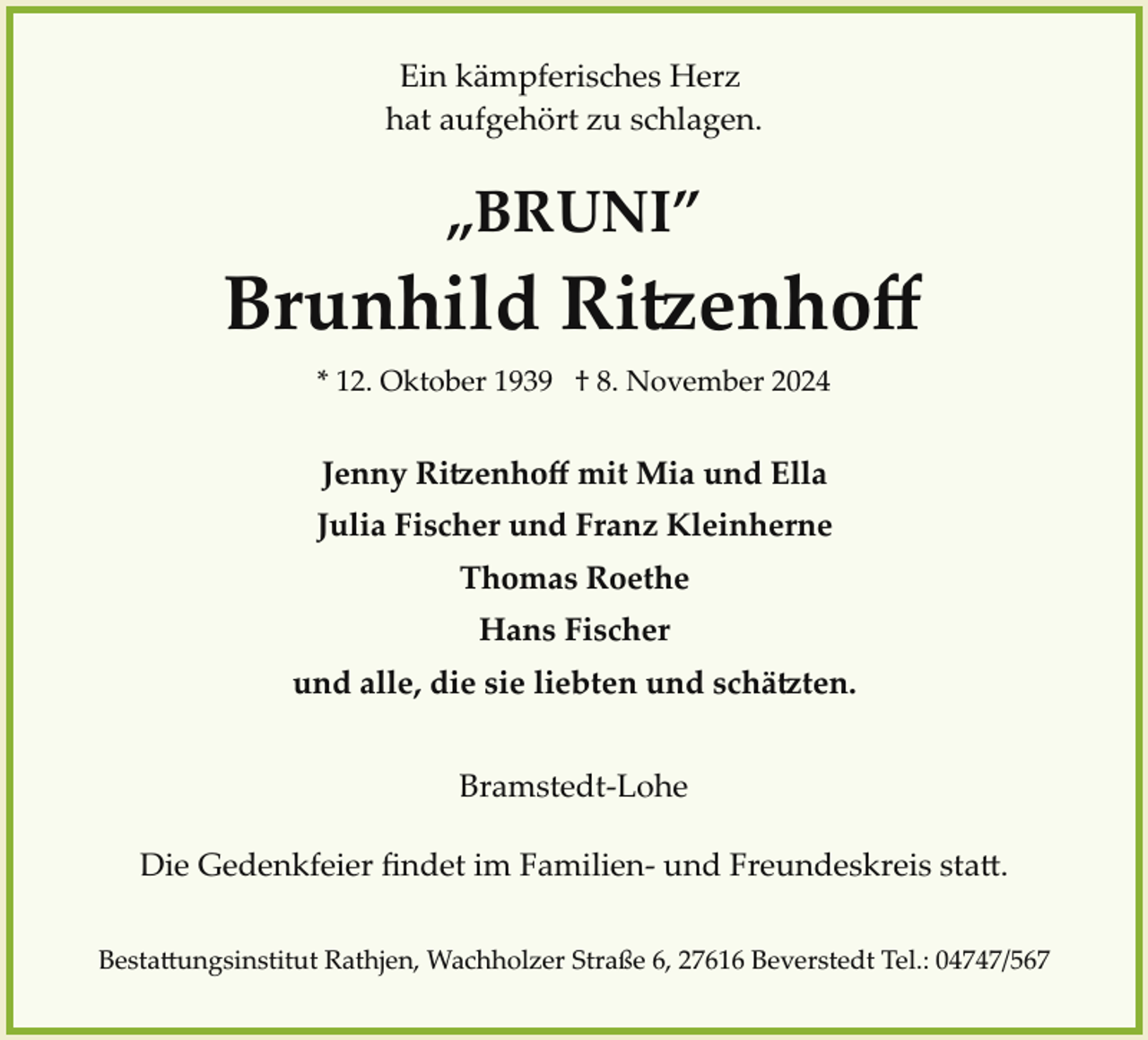 <p>Ein kämpferisches Herz<br />hat aufgehört zu schlagen.</p>
<p>„BRUNI”</p>
<p>Brunhild Ritzenhoﬀ<br />* 12. Oktober 1939 † 8. November 2024</p>
<p>Jenny Ritzenhoﬀ mit Mia und Ella<br />Julia Fischer und Franz Kleinherne<br />Thomas Roethe<br />Hans Fischer<br />und alle, die sie liebten und schätzen.<br />Bramstedt­Lohe<br />Die Gedenkfeier ﬁndet im Familien­ und Freundeskreis statt.<br />Bestattungsinstitut Rathjen, Wachholzer Straße 6, 27616 Beverstedt Tel.: 04747/567</p>