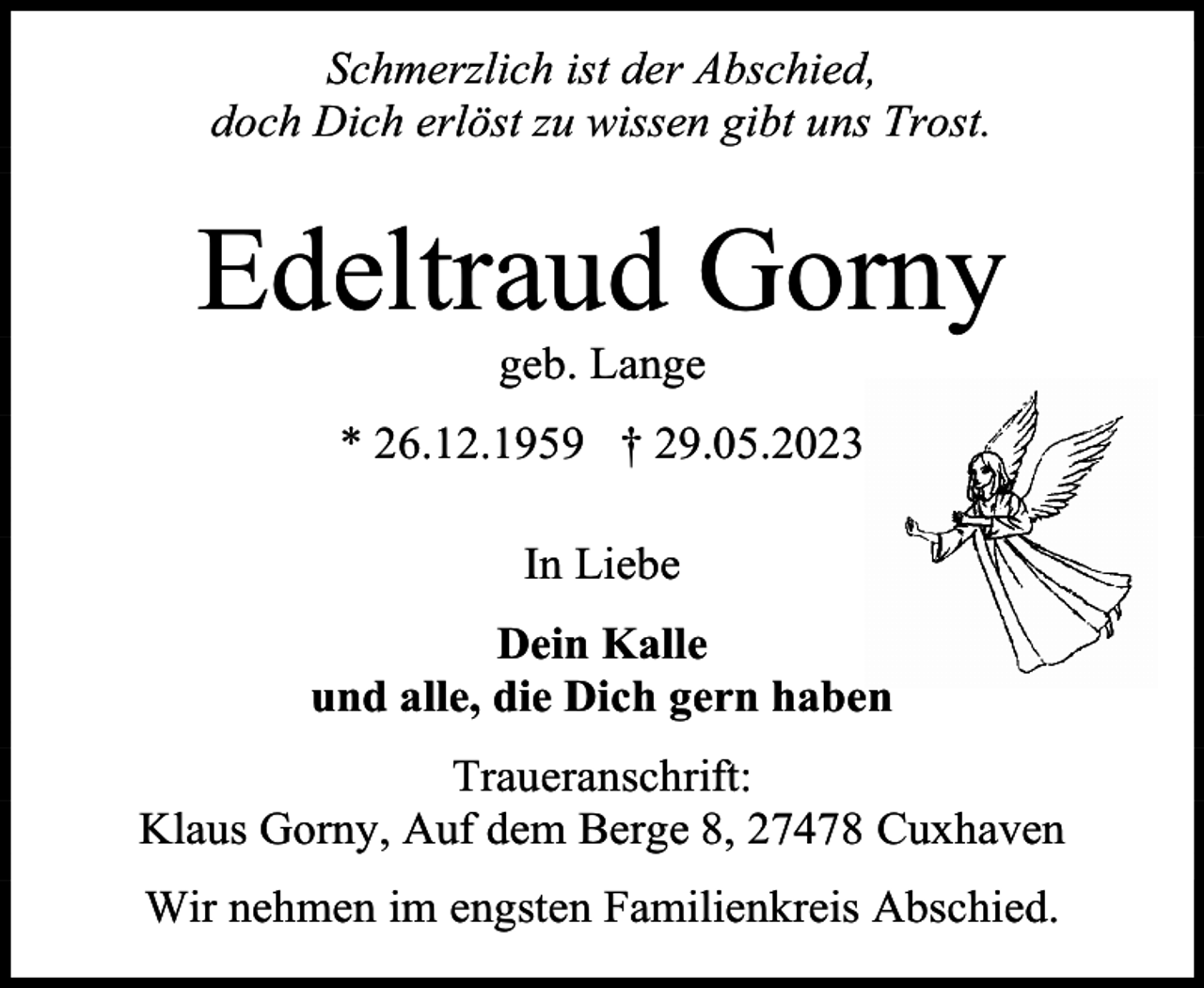 <p>Schmerzlich ist der Abschied,<br />doch Dich erlöst zu wissen gibt uns Trost.</p><p>Edeltraud Gorny<br />geb. Lange</p><p>* 26.12.1959 † 29.05.2023<br />In Liebe<br />Dein Kalle<br />und alle, die Dich gern haben<br />Traueranschrift:<br />Klaus Gorny, Auf dem Berge 8, 27478 Cuxhaven<br />Wir nehmen im engsten Familienkreis Abschied.</p>