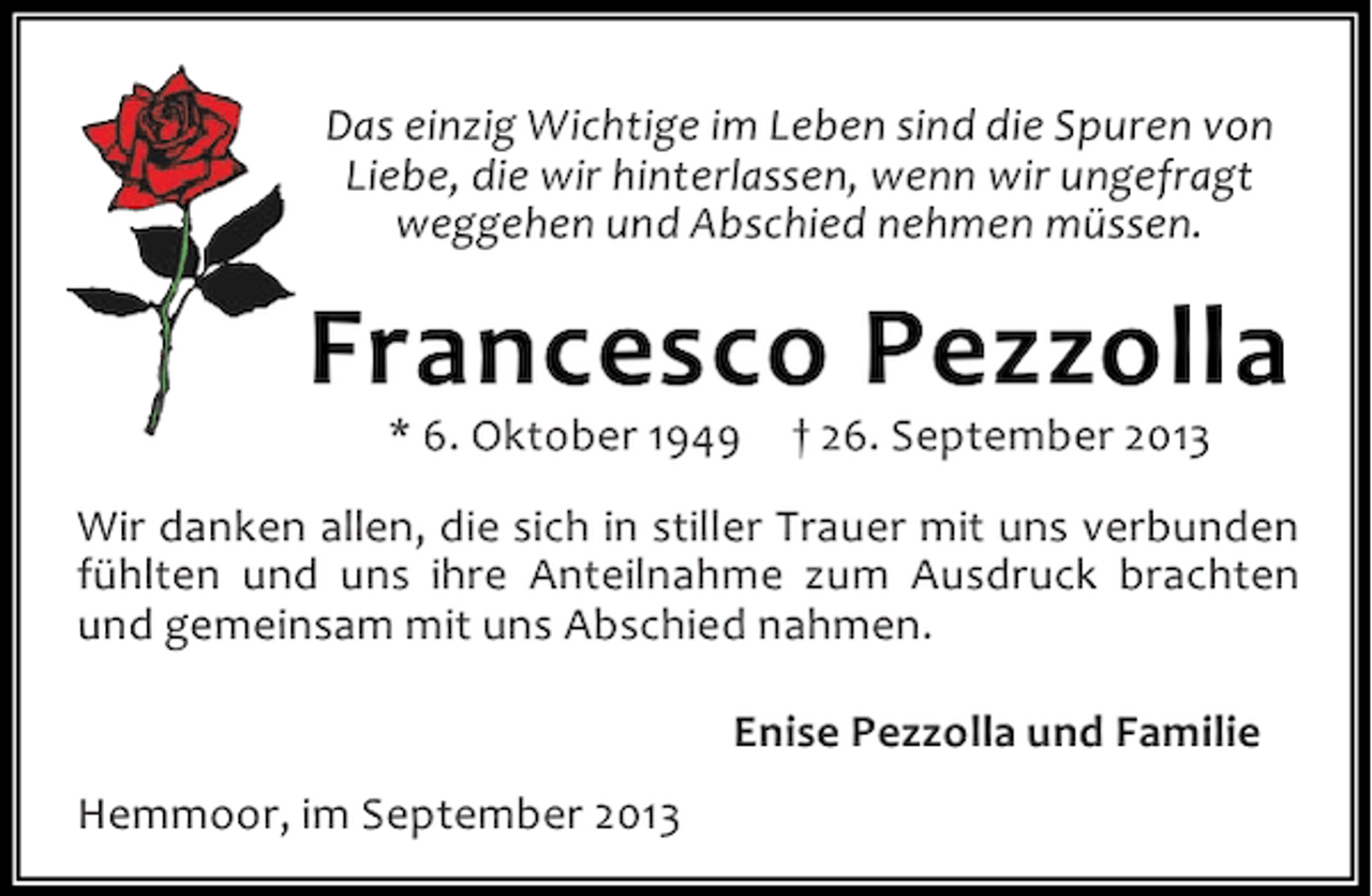 <p>Das einzig Wichtige im Leben sind die Spuren von<br />Liebe, die wir hinterlassen, wenn wir ungefragt<br />weggehen und Abschied nehmen müssen.</p><p>Francesco Pezzolla<br />* 6. Oktober 1949</p><p>† 26. September 2013</p><p>Wir danken allen, die sich in stiller Trauer mit uns verbunden<br />fühlten und uns ihre Anteilnahme zum Ausdruck brachten<br />und gemeinsam mit uns Abschied nahmen.<br />Enise Pezzolla und Familie<br />Hemmoor, im September 2013</p>