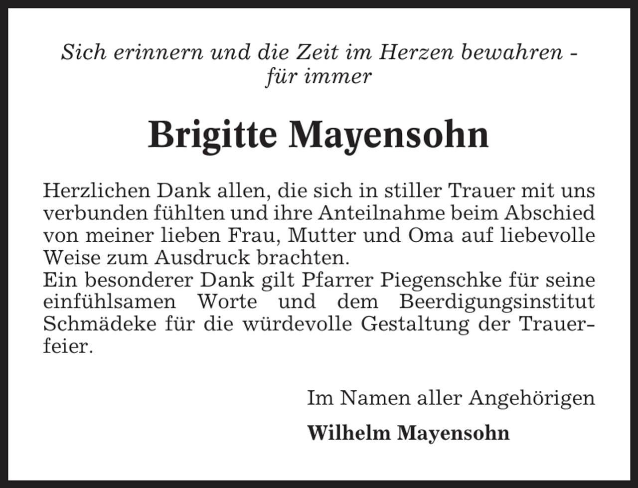 <p>Sich erinnern und die Zeit im Herzen bewahren für immer</p><p>Brigitte Mayensohn<br />Herzlichen Dank allen, die sich in stiller Trauer mit uns<br />verbunden fühlten und ihre Anteilnahme beim Abschied<br />von meiner lieben Frau, Mutter und Oma auf liebevolle<br />Weise zum Ausdruck brachten.<br />Ein besonderer Dank gilt Pfarrer Piegenschke für seine<br />einfühlsamen Worte und dem Beerdigungsinstitut<br />Schmädeke für die würdevolle Gestaltung der Trauerfeier.</p><p>Im Namen aller Angehörigen<br />Wilhelm Mayensohn</p>