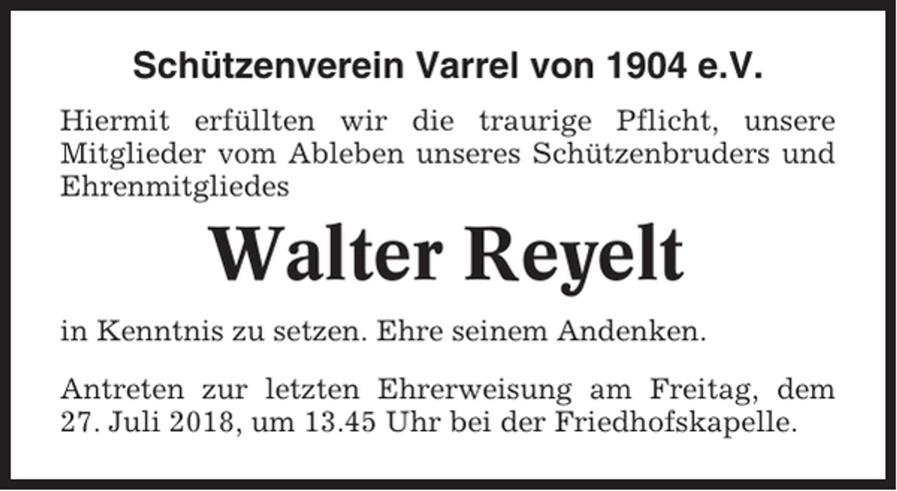 <p>Schützenverein Varrel von 1904 e.V.<br />Hiermit erfüllten wir die traurige Pflicht, unsere<br />Mitglieder vom Ableben unseres Schützenbruders und<br />Ehrenmitgliedes</p><p>Walter Reyelt<br />in Kenntnis zu setzen. Ehre seinem Andenken.<br />Antreten zur letzten Ehrerweisung am Freitag, dem<br />27. Juli 2018, um 13.45 Uhr bei der Friedhofskapelle.</p>