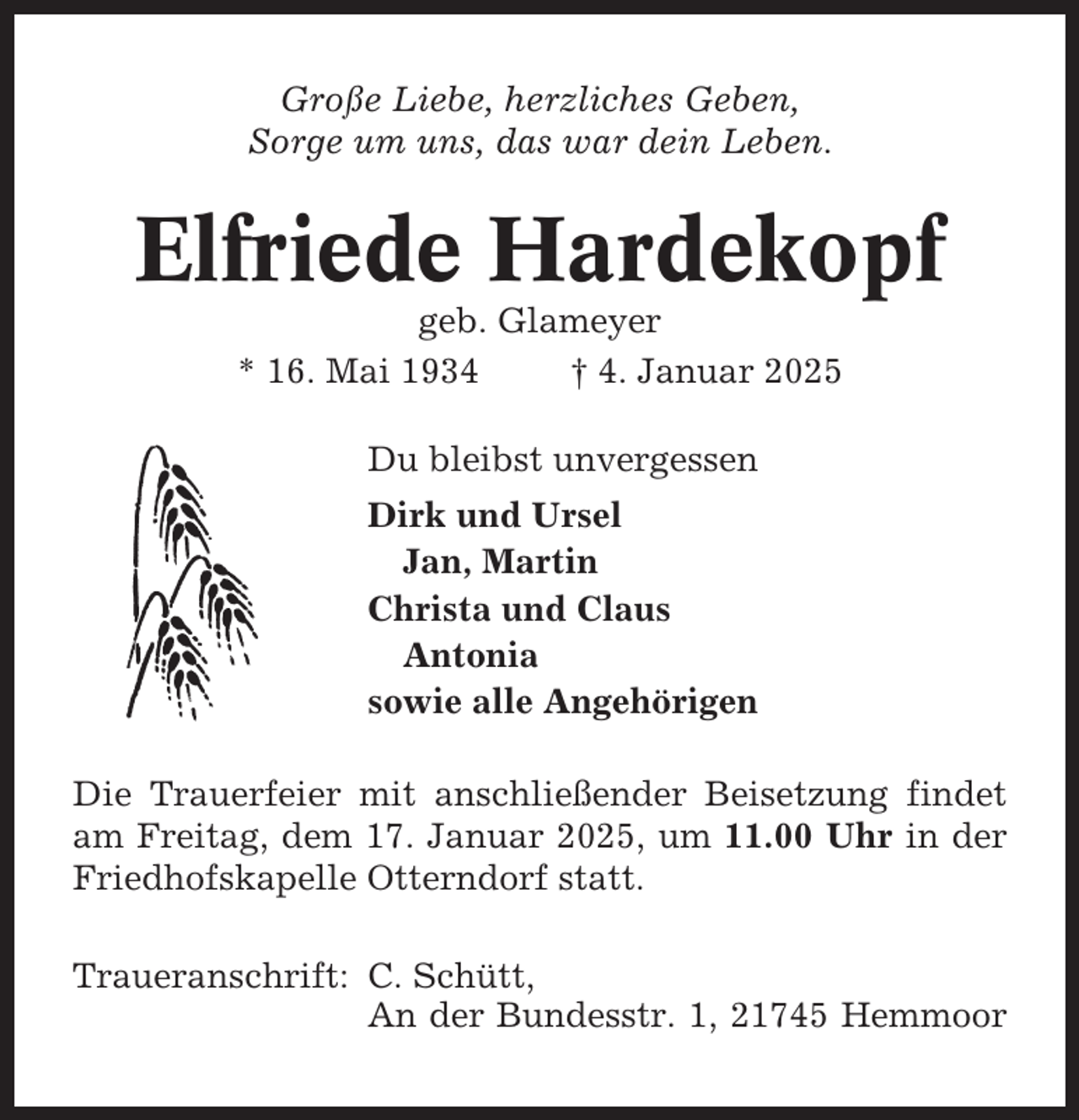 <p>Große Liebe, herzliches Geben,<br />Sorge um uns, das war dein Leben.</p><p>Elfriede Hardekopf<br />geb. Glameyer<br />* 16. Mai 1934<br />† 4. Januar 2025<br />Du bleibst unvergessen<br />Dirk und Ursel<br />Jan, Martin<br />Christa und Claus<br />Antonia<br />sowie alle Angehörigen<br />Die Trauerfeier mit anschließender Beisetzung findet<br />am Freitag, dem 17. Januar 2025, um 11.00 Uhr in der<br />Friedhofskapelle Otterndorf statt.<br />Traueranschrift: C. Schütt,<br />An der Bundesstr. 1, 21745 Hemmoor</p>