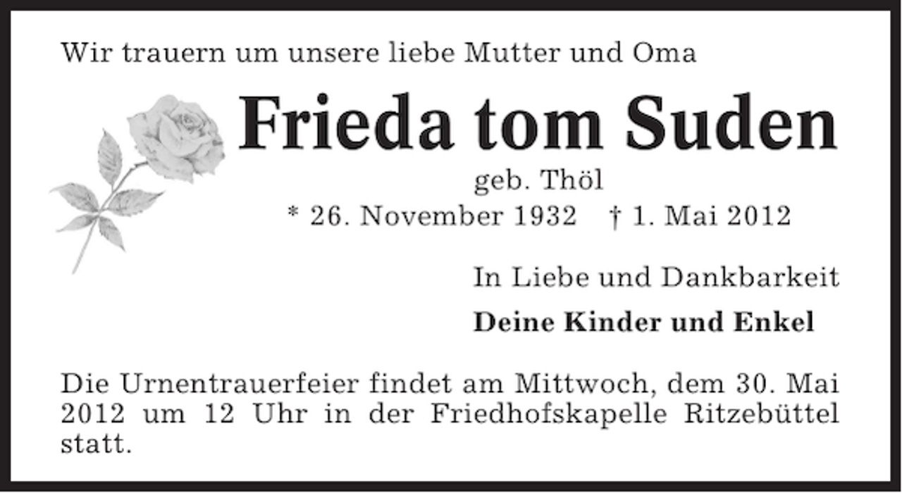 <p>Wir trauern um unsere liebe Mutter und Oma</p><p>Frieda tom Suden<br />geb. Thöl<br />* 26. November 1932 † 1. Mai 2012<br />In Liebe und Dankbarkeit<br />Deine Kinder und Enkel<br />Die Urnentrauerfeier findet am Mittwoch, dem 30. Mai<br />2012 um 12 Uhr in der Friedhofskapelle Ritzebüttel<br />statt.</p>