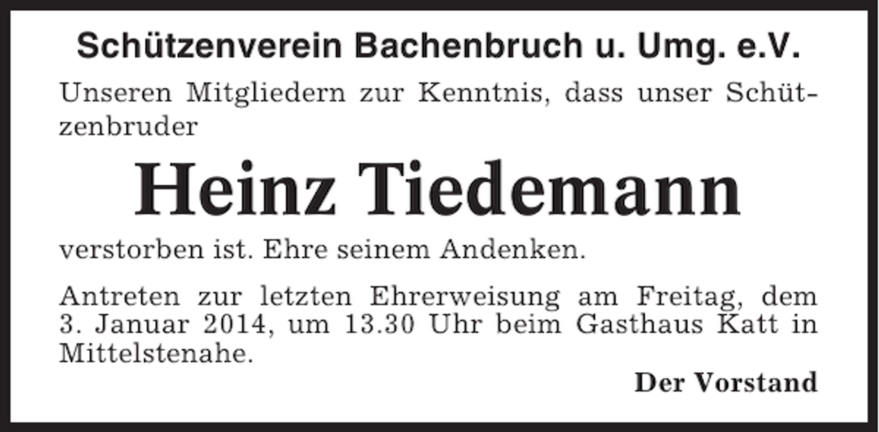 <p>Schützenverein Bachenbruch u. Umg. e.V.<br />Unseren Mitgliedern zur Kenntnis, dass unser Schützenbruder</p><p>Heinz Tiedemann<br />verstorben ist. Ehre seinem Andenken.<br />Antreten zur letzten Ehrerweisung am Freitag, dem<br />3. Januar 2014, um 13.30 Uhr beim Gasthaus Katt in<br />Mittelstenahe.<br />Der Vorstand</p>