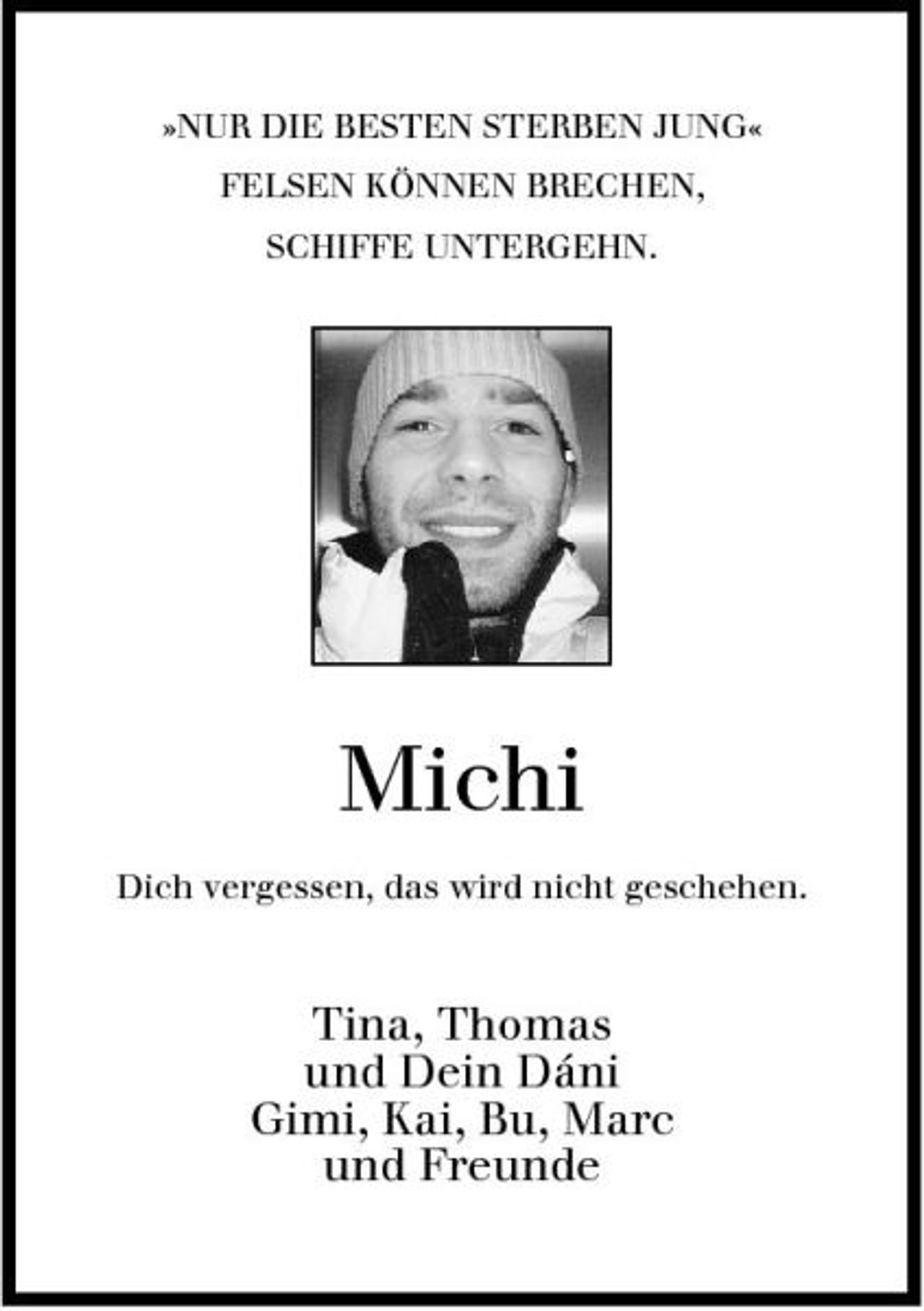 <p>»NUR DIE BESTEN STERBEN JUNG« FELSEN KÖNNEN BRECHEN, SCHIFFE UNTERGEHN.</p><p>Michi<br />Dich vergessen, das wird nicht geschehen.</p><p>Tina, Thomas und Dein Dáni Gimi, Kai, Bu, Marc und Freunde</p>