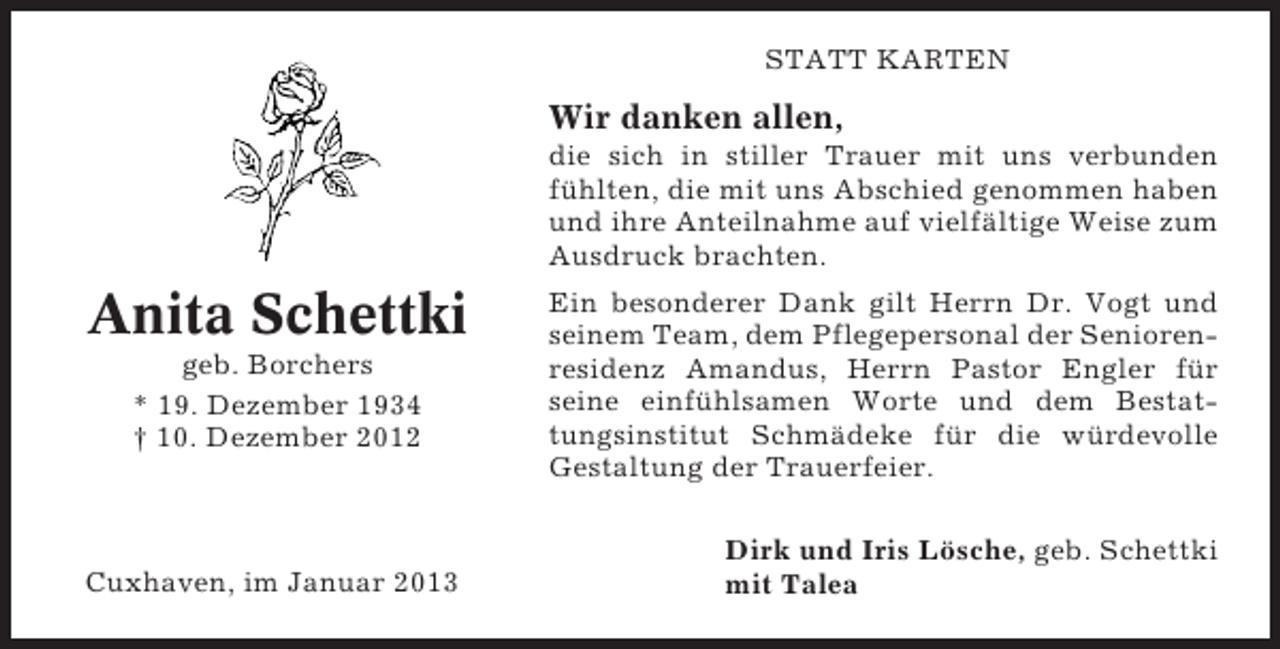<p>STATT KARTEN</p><p>Wir danken allen,<br />die sich in stiller Trauer mit uns verbunden<br />fühlten, die mit uns Abschied genommen haben<br />und ihre Anteilnahme auf vielfältige Weise zum<br />Ausdruck brachten.</p><p>Anita Schettki<br />geb. Borchers<br />* 19. Dezember 1934<br />† 10. Dezember 2012</p><p>Cuxhaven, im Januar 2013</p><p>Ein besonderer Dank gilt Herrn Dr. Vogt und<br />seinem Team, dem Pflegepersonal der Seniorenresidenz Amandus, Herrn Pastor Engler für<br />seine einfühlsamen Worte und dem Bestattungsinstitut Schmädeke für die würdevolle<br />Gestaltung der Trauerfeier.<br />Dirk und Iris Lösche, geb. Schettki<br />mit Talea</p>