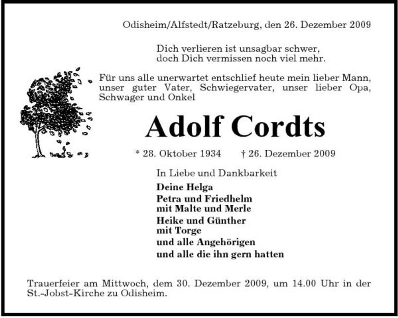 <p>Odisheim/Alfstedt/Ratzeburg, den 26. Dezember 2009 Dich verlieren ist unsagbar schwer, doch Dich vermissen noch viel mehr. Für uns alle unerwartet entschlief heute mein lieber Mann, unser guter Vater, Schwiegervater, unser lieber Opa, Schwager und Onkel</p><p>Adolf Cordts<br />* 28. Oktober 1934 † 26. Dezember 2009 In Liebe und Dankbarkeit Deine Helga Petra und Friedhelm mit Malte und Merle Heike und Günther mit Torge und alle Angehörigen und alle die ihn gern hatten Trauerfeier am Mittwoch, dem 30. Dezember 2009, um 14.00 Uhr in der St.-Jobst-Kirche zu Odisheim.</p>