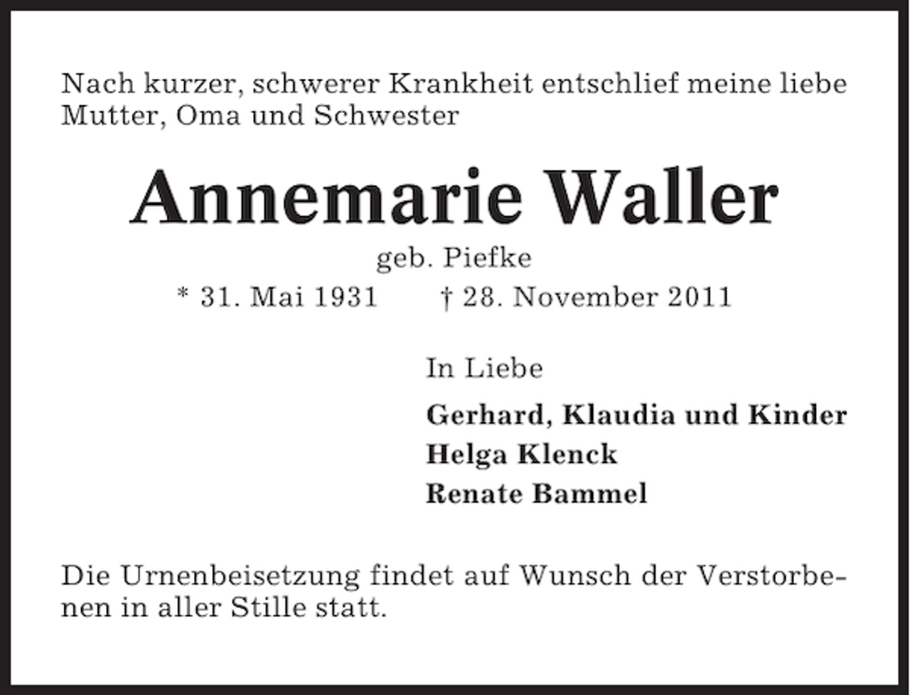 <p>Nach kurzer, schwerer Krankheit entschlief meine liebe<br />Mutter, Oma und Schwester</p><p>Annemarie Waller<br />geb. Piefke<br />* 31. Mai 1931<br />† 28. November 2011<br />In Liebe<br />Gerhard, Klaudia und Kinder<br />Helga Klenck<br />Renate Bammel<br />Die Urnenbeisetzung findet auf Wunsch der Verstorbenen in aller Stille statt.</p>