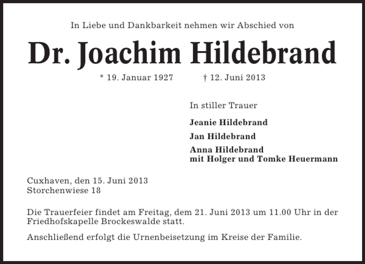 <p>In Liebe und Dankbarkeit nehmen wir Abschied von</p><p>Dr. Joachim Hildebrand<br />* 19. Januar 1927</p><p>† 12. Juni 2013<br />In stiller Trauer<br />Jeanie Hildebrand<br />Jan Hildebrand<br />Anna Hildebrand<br />mit Holger und Tomke Heuermann</p><p>Cuxhaven, den 15. Juni 2013<br />Storchenwiese 18<br />Die Trauerfeier findet am Freitag, dem 21. Juni 2013 um 11.00 Uhr in der<br />Friedhofskapelle Brockeswalde statt.<br />Anschließend erfolgt die Urnenbeisetzung im Kreise der Familie.</p>
