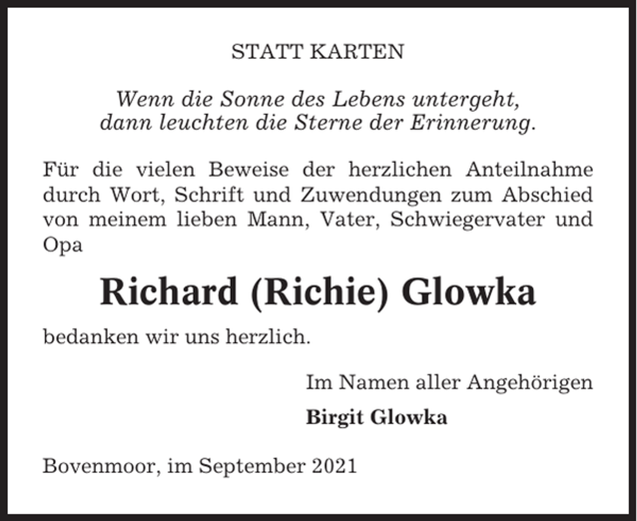 <p>STATT KARTEN</p><p>Wenn die Sonne des Lebens untergeht,<br />dann leuchten die Sterne der Erinnerung.<br />Für die vielen Beweise der herzlichen Anteilnahme<br />durch Wort, Schrift und Zuwendungen zum Abschied<br />von meinem lieben Mann, Vater, Schwiegervater und<br />Opa</p><p>Richard (Richie) Glowka<br />bedanken wir uns herzlich.<br />Im Namen aller Angehörigen<br />Birgit Glowka<br />Bovenmoor, im September 2021</p>