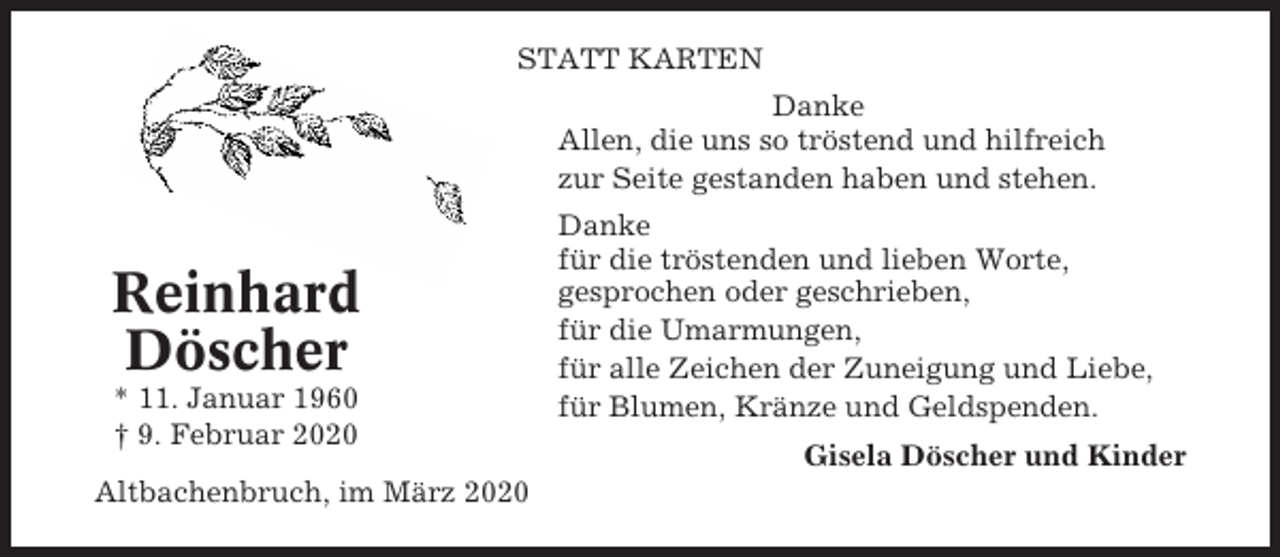 <p>STATT KARTEN<br />Danke<br />Allen, die uns so tröstend und hilfreich<br />zur Seite gestanden haben und stehen.</p><p>Reinhard<br />Döscher<br />* 11. Januar 1960<br />† 9. Februar 2020<br />Altbachenbruch, im März 2020</p><p>Danke<br />für die tröstenden und lieben Worte,<br />gesprochen oder geschrieben,<br />für die Umarmungen,<br />für alle Zeichen der Zuneigung und Liebe,<br />für Blumen, Kränze und Geldspenden.<br />Gisela Döscher und Kinder</p>