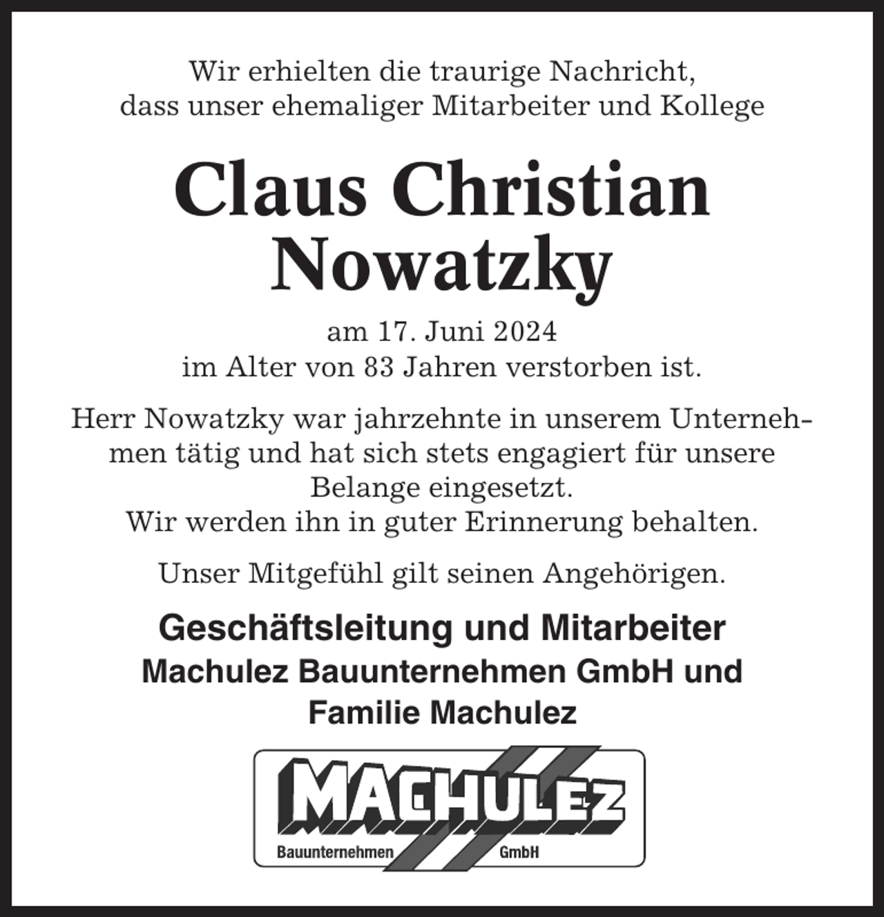 <p>Wir erhielten die traurige Nachricht,<br />dass unser ehemaliger Mitarbeiter und Kollege</p><p>Claus Christian<br />Nowatzky<br />am 17. Juni 2024<br />im Alter von 83 Jahren verstorben ist.<br />Herr Nowatzky war jahrzehnte in unserem Unternehmen tätig und hat sich stets engagiert für unsere<br />Belange eingesetzt.<br />Wir werden ihn in guter Erinnerung behalten.<br />Unser Mitgefühl gilt seinen Angehörigen.</p><p>Geschäftsleitung und Mitarbeiter<br />Machulez Bauunternehmen GmbH und<br />Familie Machulez</p>