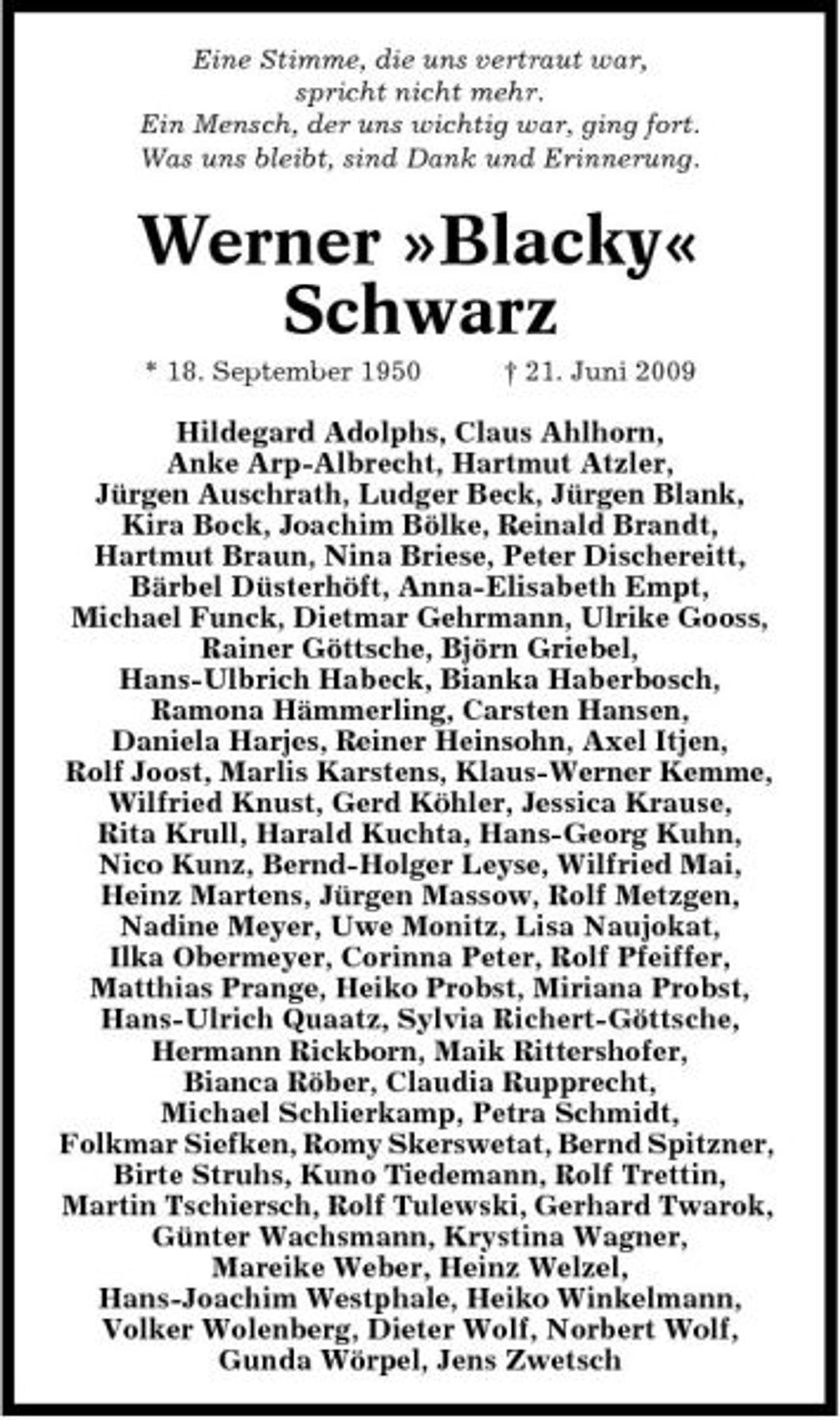 <p>Eine Stimme, die uns vertraut war, spricht nicht mehr. Ein Mensch, der uns wichtig war, ging fort. Was uns bleibt, sind Dank und Erinnerung.</p>
<p>Werner »Blacky« Schwarz<br />* 18. September 1950 † 21. Juni 2009</p>
<p>Hildegard Adolphs, Claus Ahlhorn, Anke Arp-Albrecht, Hartmut Atzler, Jürgen Auschrath, Ludger Beck, Jürgen Blank, Kira Bock, Joachim Bölke, Reinald Brandt, Hartmut Braun, Nina Briese, Peter Dischereitt, Bärbel Düsterhöft, Anna-Elisabeth Empt, Michael Funck, Dietmar Gehrmann, Ulrike Gooss, Rainer Göttsche, Björn Griebel, Hans-Ulbrich Habeck, Bianka Haberbosch, Ramona Hämmerling, Carsten Hansen, Daniela Harjes, Reiner Heinsohn, Axel Itjen, Rolf Joost, Marlis Karstens, Klaus-Werner Kemme, Wilfried Knust, Gerd Köhler, Jessica Krause, Rita Krull, Harald Kuchta, Hans-Georg Kuhn, Nico Kunz, Bernd-Holger Leyse, Wilfried Mai, Heinz Martens, Jürgen Massow, Rolf Metzgen, Nadine Meyer, Uwe Monitz, Lisa Naujokat, Ilka Obermeyer, Corinna Peter, Rolf Pfeiffer, Matthias Prange, Heiko Probst, Miriana Probst, Hans-Ulrich Quaatz, Sylvia Richert-Göttsche, Hermann Rickborn, Maik Rittershofer, Bianca Röber, Claudia Rupprecht, Michael Schlierkamp, Petra Schmidt, Folkmar Siefken, Romy Skerswetat, Bernd Spitzner, Birte Struhs, Kuno Tiedemann, Rolf Trettin, Martin Tschiersch, Rolf Tulewski, Gerhard Twarok, Günter Wachsmann, Krystina Wagner, Mareike Weber, Heinz Welzel, Hans-Joachim Westphale, Heiko Winkelmann, Volker Wolenberg, Dieter Wolf, Norbert Wolf, Gunda Wörpel, Jens Zwetsch</p>