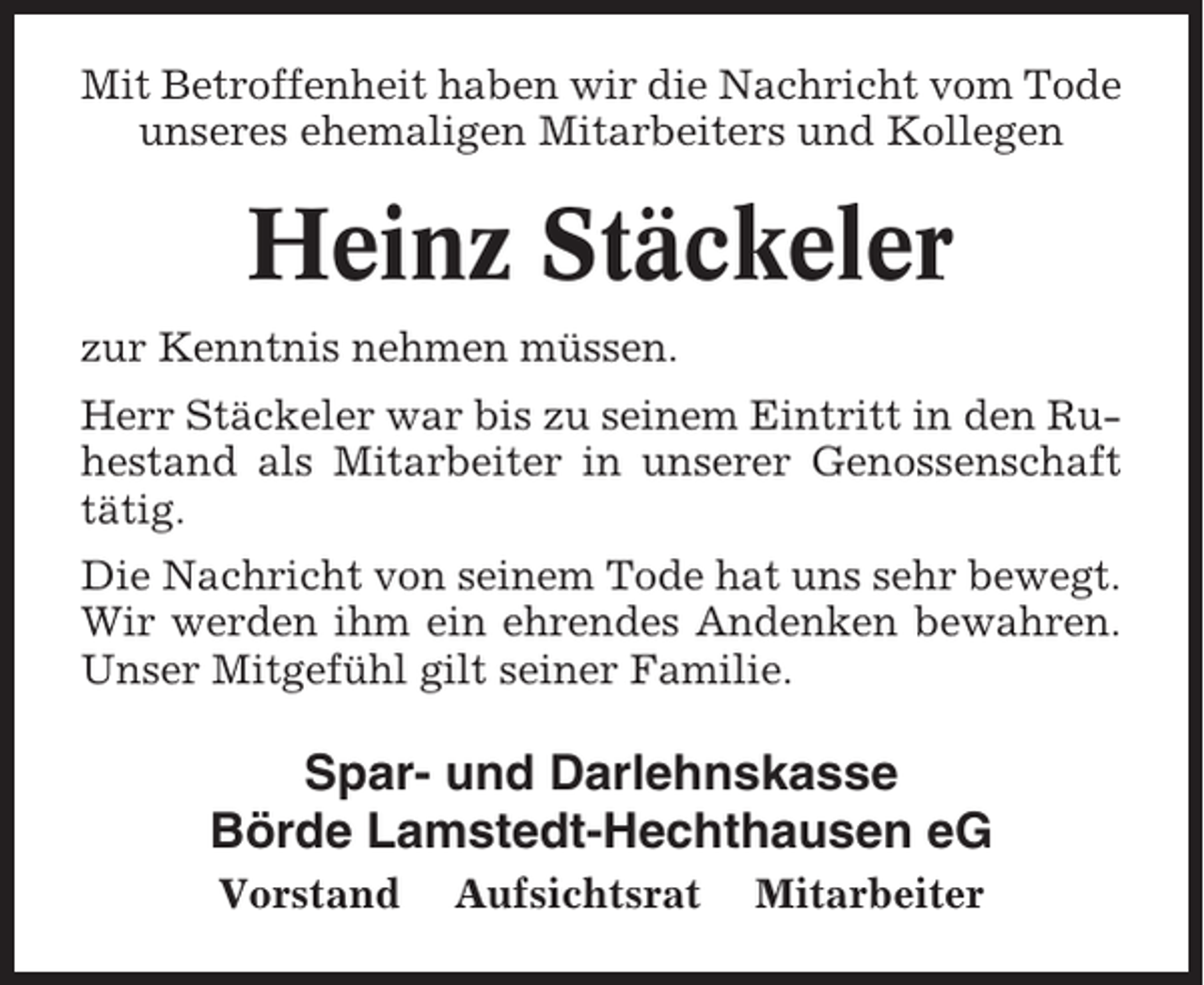 <p>Mit Betroffenheit haben wir die Nachricht vom Tode<br />unseres ehemaligen Mitarbeiters und Kollegen</p><p>Heinz Stäckeler<br />zur Kenntnis nehmen müssen.<br />Herr Stäckeler war bis zu seinem Eintritt in den Ruhestand als Mitarbeiter in unserer Genossenschaft<br />tätig.<br />Die Nachricht von seinem Tode hat uns sehr bewegt.<br />Wir werden ihm ein ehrendes Andenken bewahren.<br />Unser Mitgefühl gilt seiner Familie.</p><p>Spar- und Darlehnskasse<br />Börde Lamstedt-Hechthausen eG<br />Vorstand</p><p>Aufsichtsrat</p><p>Mitarbeiter</p>