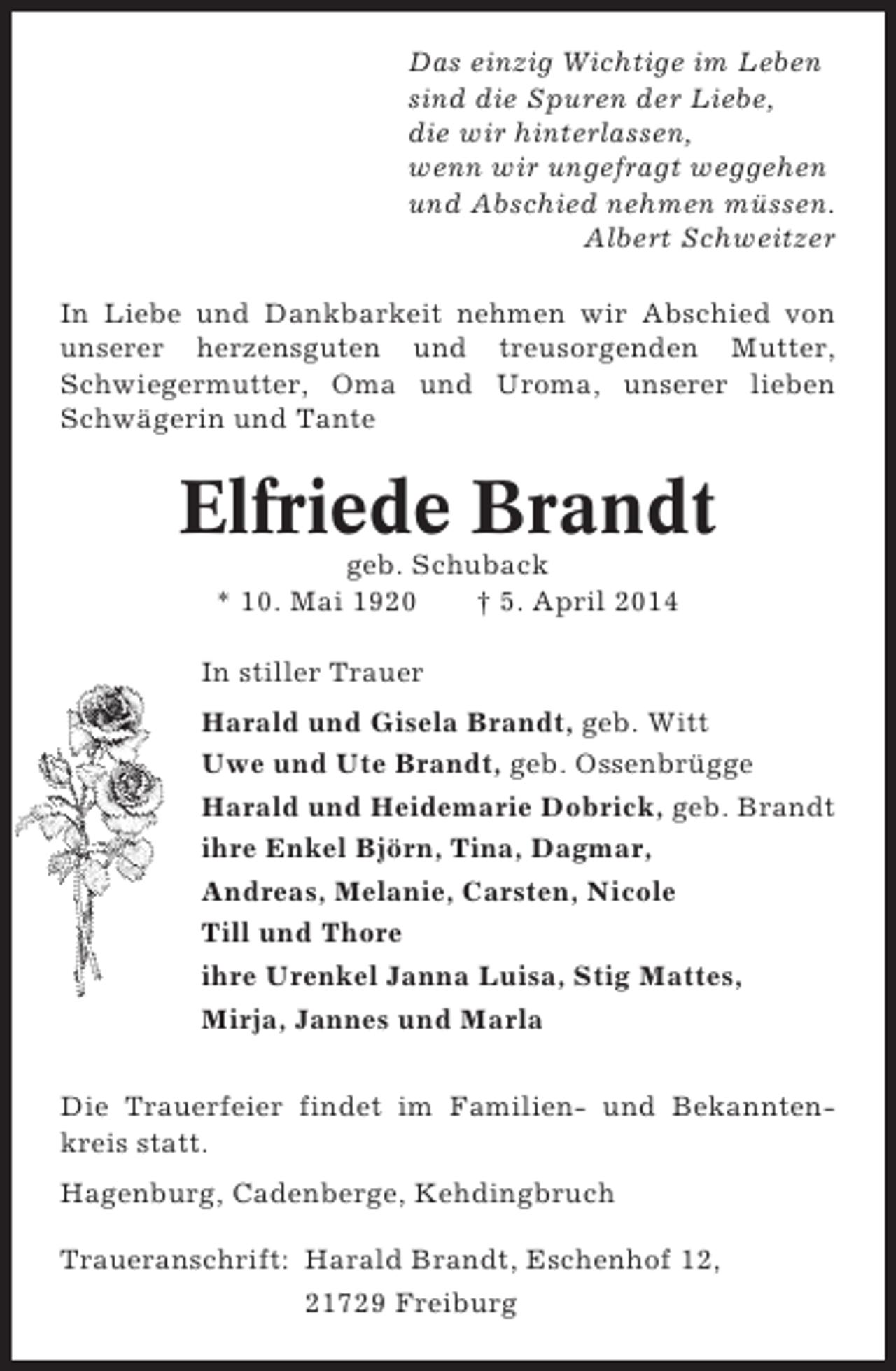 <p>Das einzig Wichtige im Leben<br />sind die Spuren der Liebe,<br />die wir hinterlassen,<br />wenn wir ungefragt weggehen<br />und Abschied nehmen müssen.<br />Albert Schweitzer<br />In Liebe und Dankbarkeit nehmen wir Abschied von<br />unserer herzensguten und treusorgenden Mutter,<br />Schwiegermutter, Oma und Uroma, unserer lieben<br />Schwägerin und Tante</p><p>Elfriede Brandt<br />geb. Schuback<br />* 10. Mai 1920<br />† 5. April 2014<br />In stiller Trauer<br />Harald und Gisela Brandt, geb. Witt<br />Uwe und Ute Brandt, geb. Ossenbrügge<br />Harald und Heidemarie Dobrick, geb. Brandt<br />ihre Enkel Björn, Tina, Dagmar,<br />Andreas, Melanie, Carsten, Nicole<br />Till und Thore<br />ihre Urenkel Janna Luisa, Stig Mattes,<br />Mirja, Jannes und Marla<br />Die Trauerfeier findet im Familien- und Bekanntenkreis statt.<br />Hagenburg, Cadenberge, Kehdingbruch<br />Traueranschrift: Harald Brandt, Eschenhof 12,<br />21729 Freiburg</p>