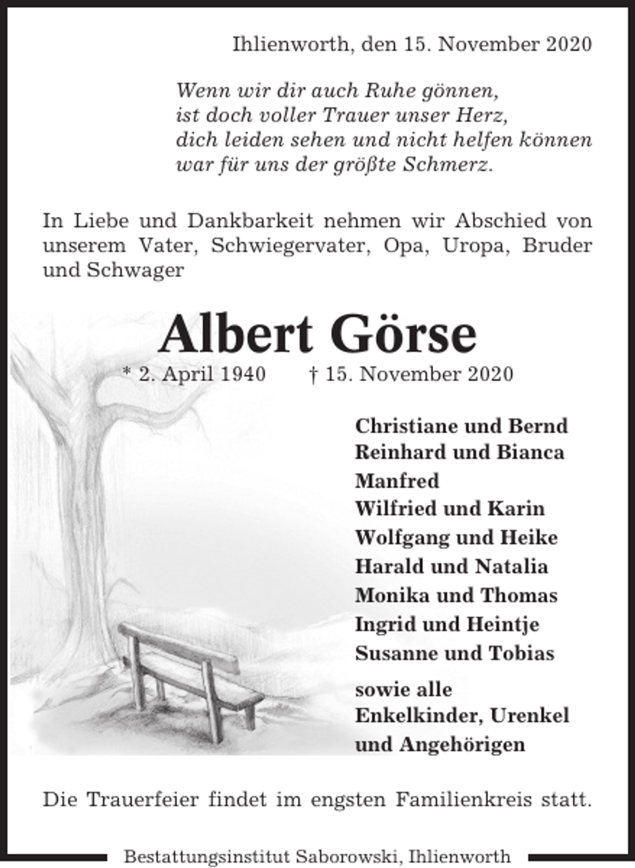 <p>Ihlienworth, den 15. November 2020<br />Wenn wir dir auch Ruhe gönnen,<br />ist doch voller Trauer unser Herz,<br />dich leiden sehen und nicht helfen können<br />war für uns der größte Schmerz.<br />In Liebe und Dankbarkeit nehmen wir Abschied von<br />unserem Vater, Schwiegervater, Opa, Uropa, Bruder<br />und Schwager</p><p>Albert Görse<br />* 2. April 1940</p><p>† 15. November 2020<br />Christiane und Bernd<br />Reinhard und Bianca<br />Manfred<br />Wilfried und Karin<br />Wolfgang und Heike<br />Harald und Natalia<br />Monika und Thomas<br />Ingrid und Heintje<br />Susanne und Tobias<br />sowie alle<br />Enkelkinder, Urenkel<br />und Angehörigen</p><p>Die Trauerfeier findet im engsten Familienkreis statt.<br />Bestattungsinstitut Saborowski, Ihlienworth</p>