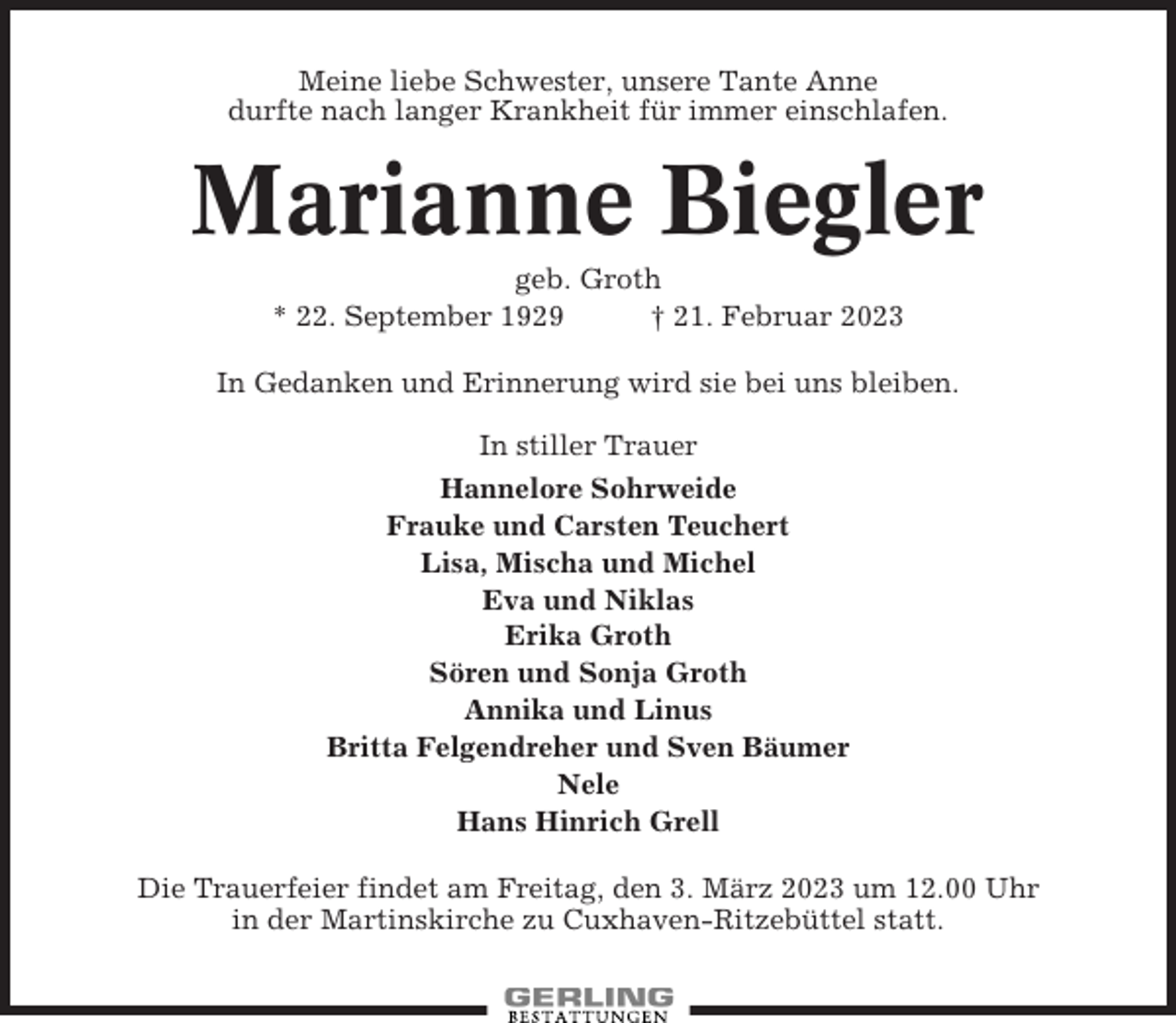 <p>Meine liebe Schwester, unsere Tante Anne<br />durfte nach langer Krankheit für immer einschlafen.</p><p>Marianne Biegler<br />geb. Groth<br />* 22. September 1929<br />† 21. Februar 2023<br />In Gedanken und Erinnerung wird sie bei uns bleiben.<br />In stiller Trauer<br />Hannelore Sohrweide<br />Frauke und Carsten Teuchert<br />Lisa, Mischa und Michel<br />Eva und Niklas<br />Erika Groth<br />Sören und Sonja Groth<br />Annika und Linus<br />Britta Felgendreher und Sven Bäumer<br />Nele<br />Hans Hinrich Grell<br />Die Trauerfeier findet am Freitag, den 3. März 2023 um 12.00 Uhr<br />in der Martinskirche zu Cuxhaven-Ritzebüttel statt.</p>