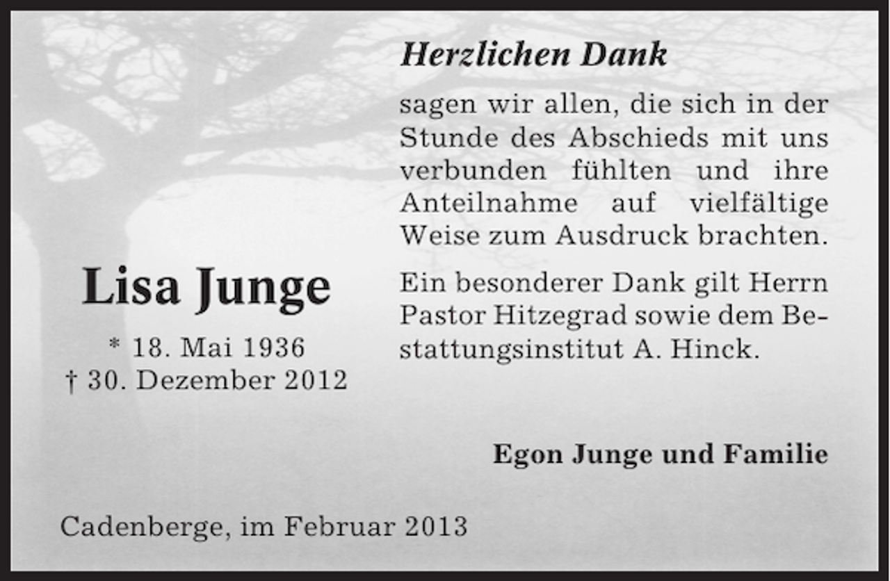 <p>Herzlichen Dank<br />sagen wir allen, die sich in der<br />Stunde des Abschieds mit uns<br />verbunden fühlten und ihre<br />Anteilnahme auf vielfältige<br />Weise zum Ausdruck brachten.</p><p>Lisa Junge<br />* 18. Mai 1936<br />† 30. Dezember 2012</p><p>Ein besonderer Dank gilt Herrn<br />Pastor Hitzegrad sowie dem Bestattungsinstitut A. Hinck.</p><p>Egon Junge und Familie<br />Cadenberge, im Februar 2013</p>