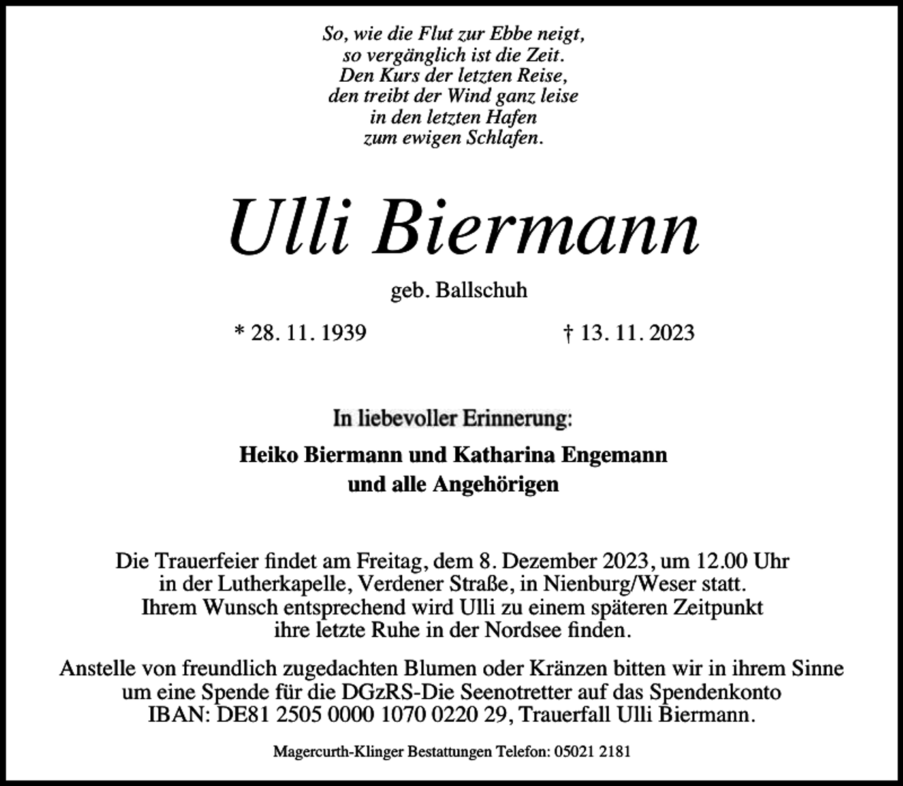 <p>So, wie die Flut zur Ebbe neigt,<br />so vergänglich ist die Zeit.<br />Den Kurs der letzten Reise,<br />den treibt der Wind ganz leise<br />in den letzten Hafen<br />zum ewigen Schlafen.</p><p>Ulli Biermann<br />geb. Ballschuh</p><p>* 28. 11. 1939</p><p>† 13. 11. 2023</p><p>Heiko Biermann und Katharina Engemann<br />und alle Angehörigen<br />Die Trauerfeier findet am Freitag, dem 8. Dezember 2023, um 12.00 Uhr<br />in der Lutherkapelle, Verdener Straße, in Nienburg/Weser statt.<br />Ihrem Wunsch entsprechend wird Ulli zu einem späteren Zeitpunkt<br />ihre letzte Ruhe in der Nordsee finden.<br />Anstelle von freundlich zugedachten Blumen oder Kränzen bitten wir in ihrem Sinne<br />um eine Spende für die DGzRS-Die Seenotretter auf das Spendenkonto<br />IBAN: DE81 2505 0000 107220 29, Trauerfall Ulli Biermann.<br />Magercurth-Klinger Bestattungen Telefon: 05081</p>
