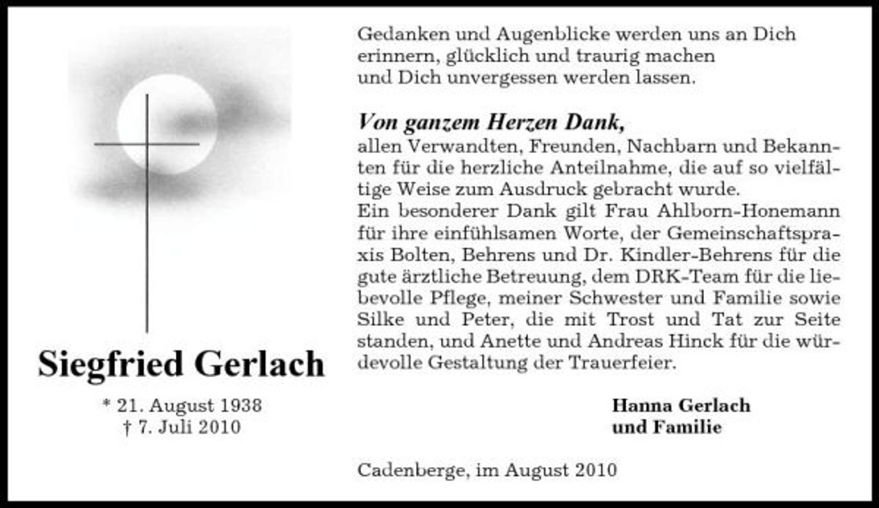 <p>Gedanken und Augenblicke werden uns an Dich erinnern, glücklich und traurig machen und Dich unvergessen werden lassen.</p><p>Von ganzem Herzen Dank,<br />allen Verwandten, Freunden, Nachbarn und Bekannten für die herzliche Anteilnahme, die auf so vielfältige Weise zum Ausdruck gebracht wurde. Ein besonderer Dank gilt Frau Ahlborn-Honemann für ihre einfühlsamen Worte, der Gemeinschaftspraxis Bolten, Behrens und Dr. Kindler-Behrens für die gute ärztliche Betreuung, dem DRK-Team für die liebevolle Pflege, meiner Schwester und Familie sowie Silke und Peter, die mit Trost und Tat zur Seite standen, und Anette und Andreas Hinck für die würdevolle Gestaltung der Trauerfeier. Hanna Gerlach und Familie Cadenberge, im August 2010</p><p>Siegfried Gerlach<br />* 21. August 1938 † 7. Juli 2010</p>