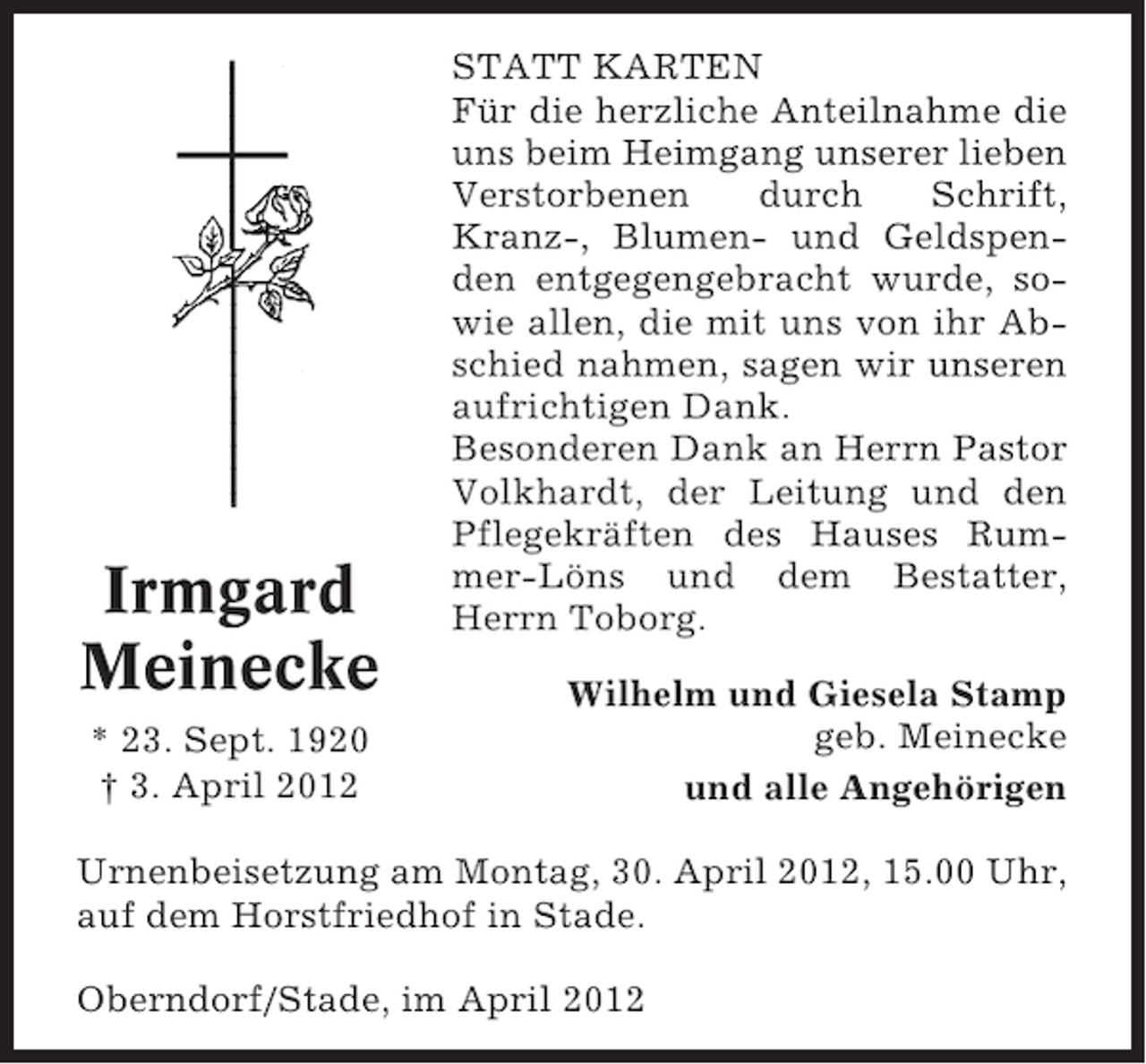 <p>Irmgard<br />Meinecke<br />* 23. Sept. 1920<br />† 3. April 2012</p><p>STATT KARTEN<br />Für die herzliche Anteilnahme die<br />uns beim Heimgang unserer lieben<br />Verstorbenen<br />durch<br />Schrift,<br />Kranz-, Blumen- und Geldspenden entgegengebracht wurde, sowie allen, die mit uns von ihr Abschied nahmen, sagen wir unseren<br />aufrichtigen Dank.<br />Besonderen Dank an Herrn Pastor<br />Volkhardt, der Leitung und den<br />Pflegekräften des Hauses Rummer-Löns und dem Bestatter,<br />Herrn Toborg.<br />Wilhelm und Giesela Stamp<br />geb. Meinecke<br />und alle Angehörigen</p><p>Urnenbeisetzung am Montag, 30. April 2012, 15.00 Uhr,<br />auf dem Horstfriedhof in Stade.<br />Oberndorf/Stade, im April 2012</p>