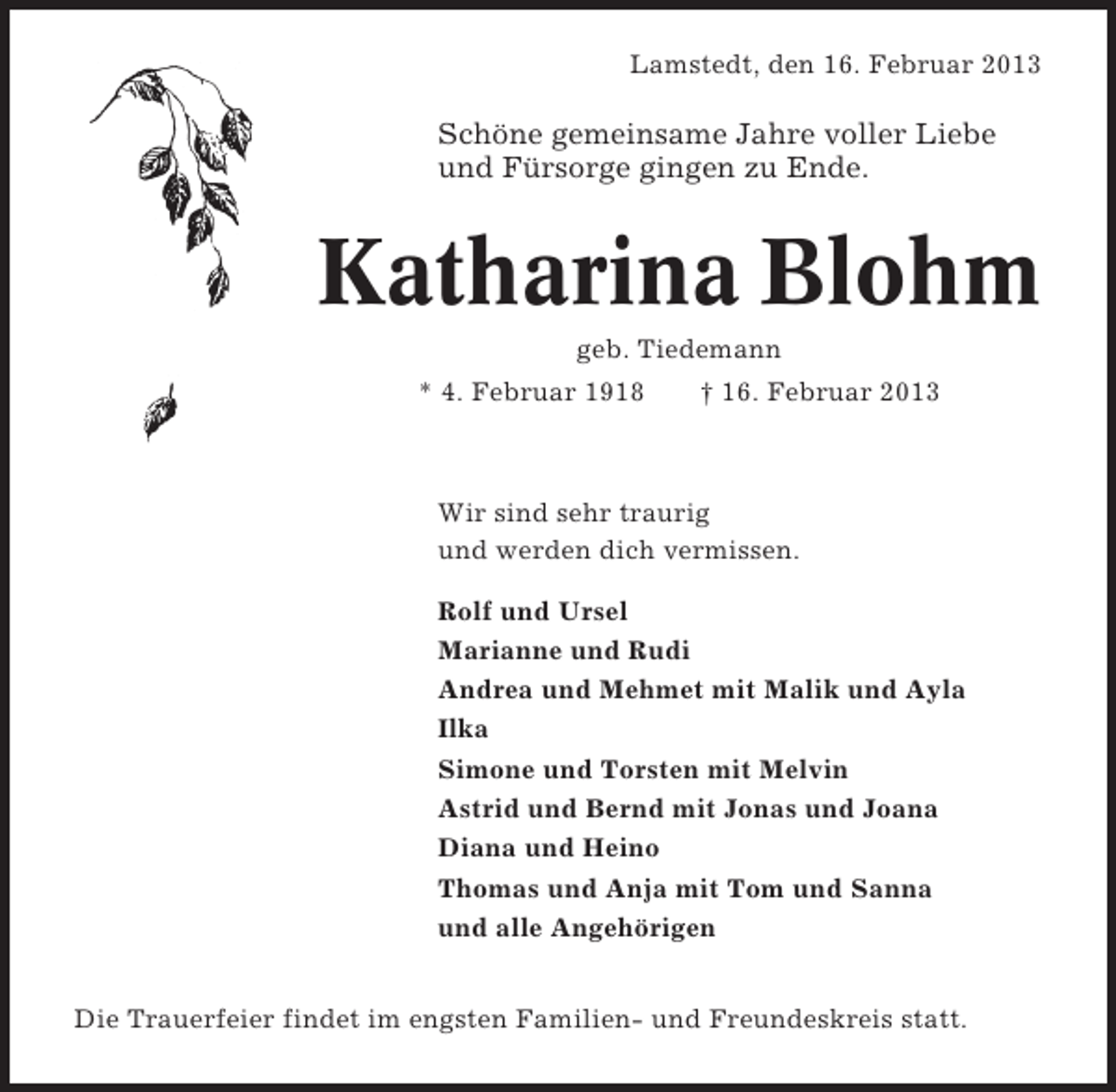 <p>Lamstedt, den 16. Februar 2013</p><p>Schöne gemeinsame Jahre voller Liebe<br />und Fürsorge gingen zu Ende.</p><p>Katharina Blohm<br />geb. Tiedemann<br />* 4. Februar 1918</p><p>† 16. Februar 2013</p><p>Wir sind sehr traurig<br />und werden dich vermissen.<br />Rolf und Ursel<br />Marianne und Rudi<br />Andrea und Mehmet mit Malik und Ayla<br />Ilka<br />Simone und Torsten mit Melvin<br />Astrid und Bernd mit Jonas und Joana<br />Diana und Heino<br />Thomas und Anja mit Tom und Sanna<br />und alle Angehörigen<br />Die Trauerfeier findet im engsten Familien- und Freundeskreis statt.</p>