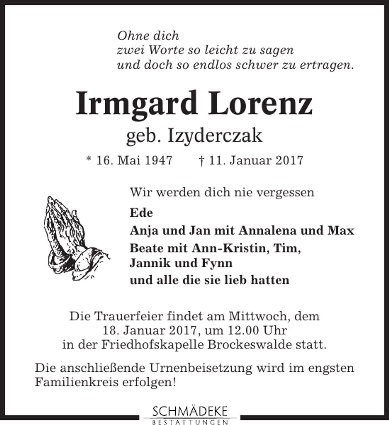<p>Ohne dich<br />zwei Worte so leicht zu sagen<br />und doch so endlos schwer zu ertragen.</p><p>Irmgard Lorenz<br />geb. Izyderczak<br />* 16. Mai 1947</p><p>† 11. Januar 2017</p><p>Wir werden dich nie vergessen<br />Ede<br />Anja und Jan mit Annalena und Max<br />Beate mit Ann-Kristin, Tim,<br />Jannik und Fynn<br />und alle die sie lieb hatten<br />Die Trauerfeier findet am Mittwoch, dem<br />18. Januar 2017, um 12.00 Uhr<br />in der Friedhofskapelle Brockeswalde statt.<br />Die anschließende Urnenbeisetzung wird im engsten<br />Familienkreis erfolgen!</p>