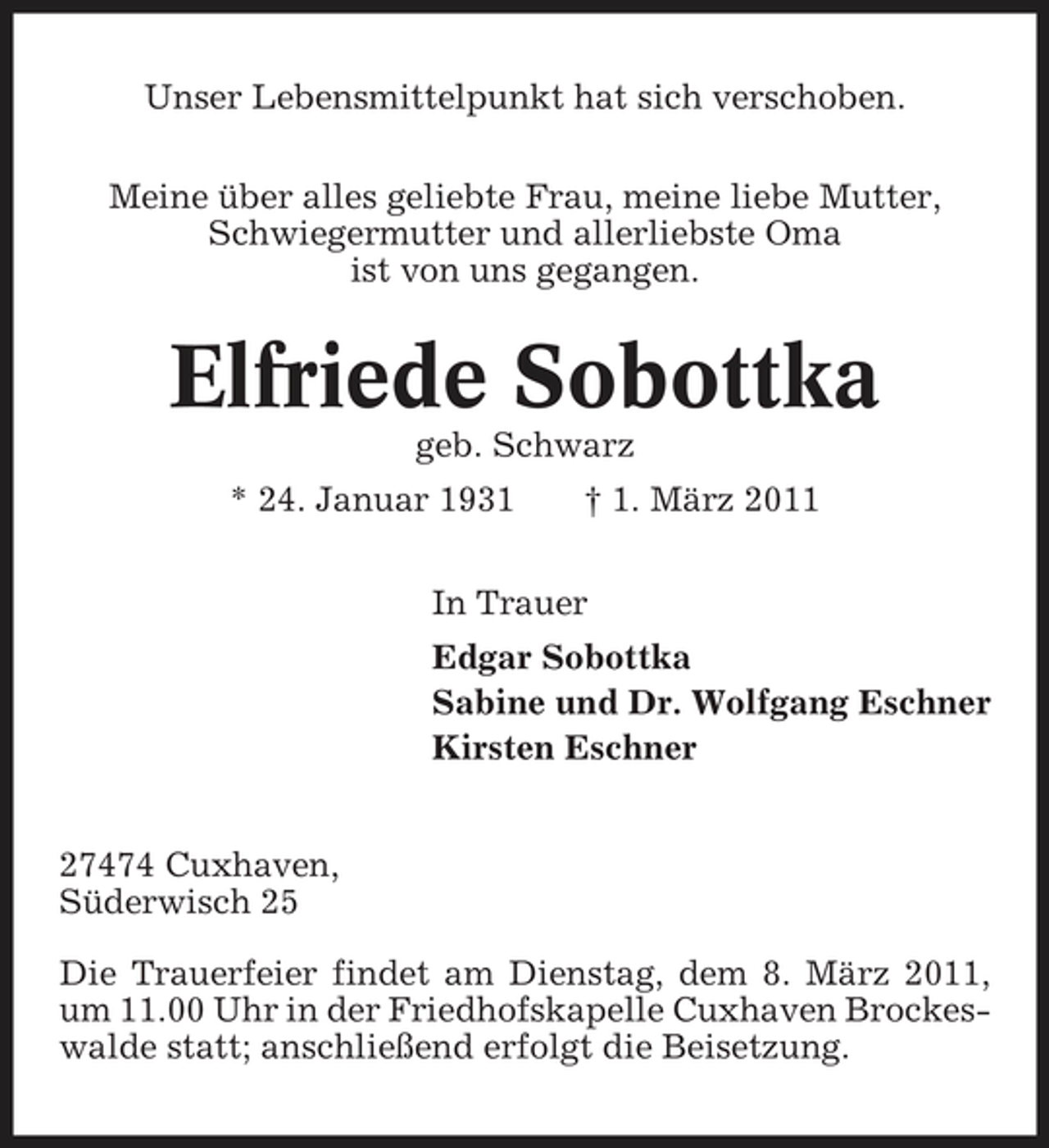<p>Unser Lebensmittelpunkt hat sich verschoben. Meine über alles geliebte Frau, meine liebe Mutter, Schwiegermutter und allerliebste Oma ist von uns gegangen.</p><p>Elfriede Sobottka<br />geb. Schwarz * 24. Januar 1931 † 1. März 2011 In Trauer Edgar Sobottka Sabine und Dr. Wolfgang Eschner Kirsten Eschner 27474 Cuxhaven, Süderwisch 25 Die Trauerfeier findet am Dienstag, dem 8. März 2011, um 11.00 Uhr in der Friedhofskapelle Cuxhaven Brockeswalde statt; anschließend erfolgt die Beisetzung.</p>