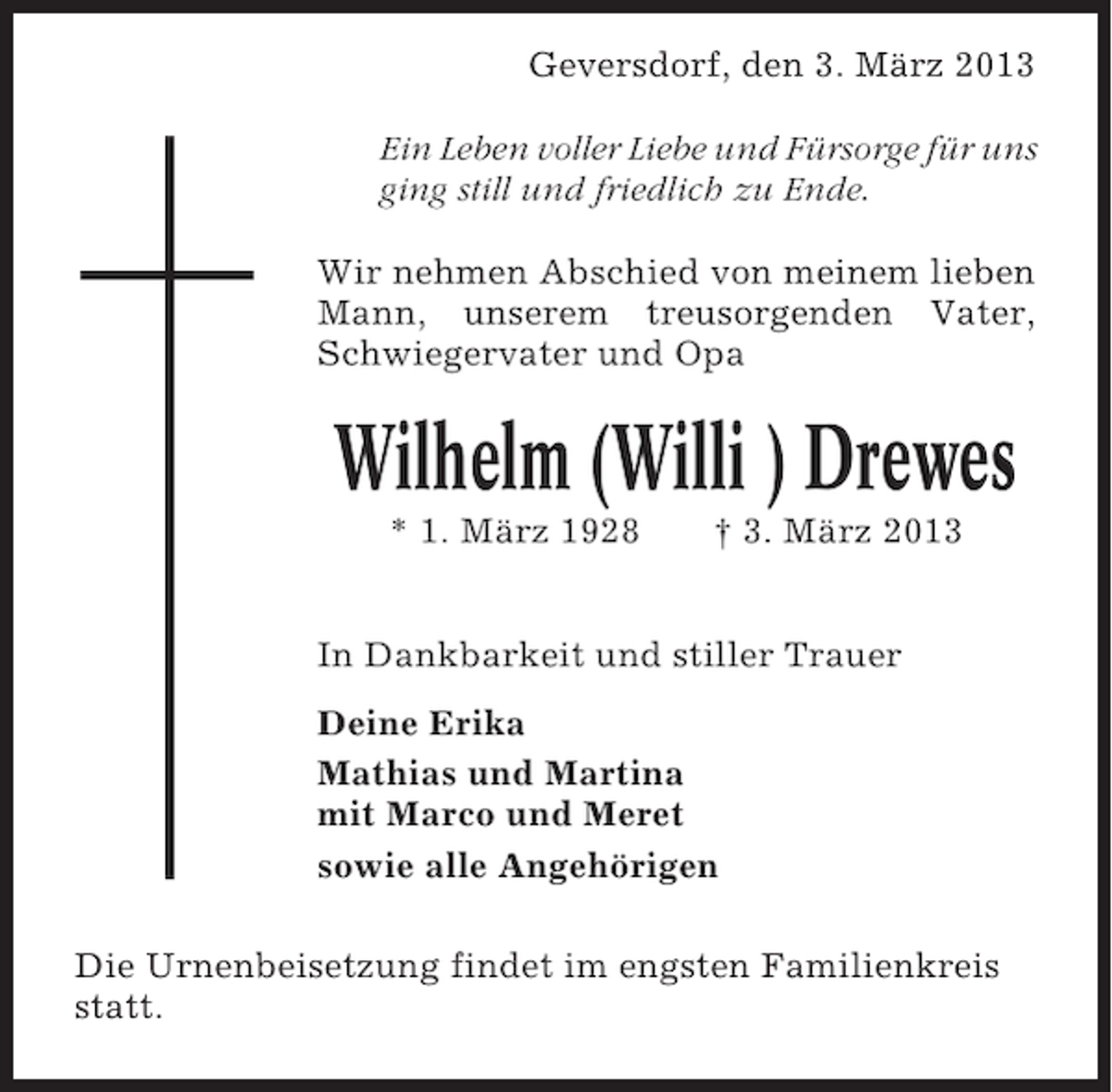 <p>Geversdorf, den 3. März 2013<br />Ein Leben voller Liebe und Fürsorge für uns<br />ging still und friedlich zu Ende.<br />Wir nehmen Abschied von meinem lieben<br />Mann, unserem treusorgenden Vater,<br />Schwiegervater und Opa</p><p>Wilhelm (Willi ) Drewes<br />* 1. März 1928</p><p>† 3. März 2013</p><p>In Dankbarkeit und stiller Trauer<br />Deine Erika<br />Mathias und Martina<br />mit Marco und Meret<br />sowie alle Angehörigen<br />Die Urnenbeisetzung findet im engsten Familienkreis<br />statt.</p>