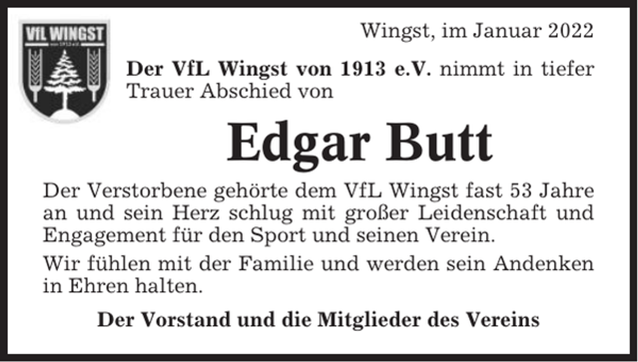 <p>Wingst, im Januar 2022<br />Der VfL Wingst von 1913 e.V. nimmt in tiefer<br />Trauer Abschied von</p><p>Edgar Butt<br />Der Verstorbene gehörte dem VfL Wingst fast 53 Jahre<br />an und sein Herz schlug mit großer Leidenschaft und<br />Engagement für den Sport und seinen Verein.<br />Wir fühlen mit der Familie und werden sein Andenken<br />in Ehren halten.<br />Der Vorstand und die Mitglieder des Vereins</p>