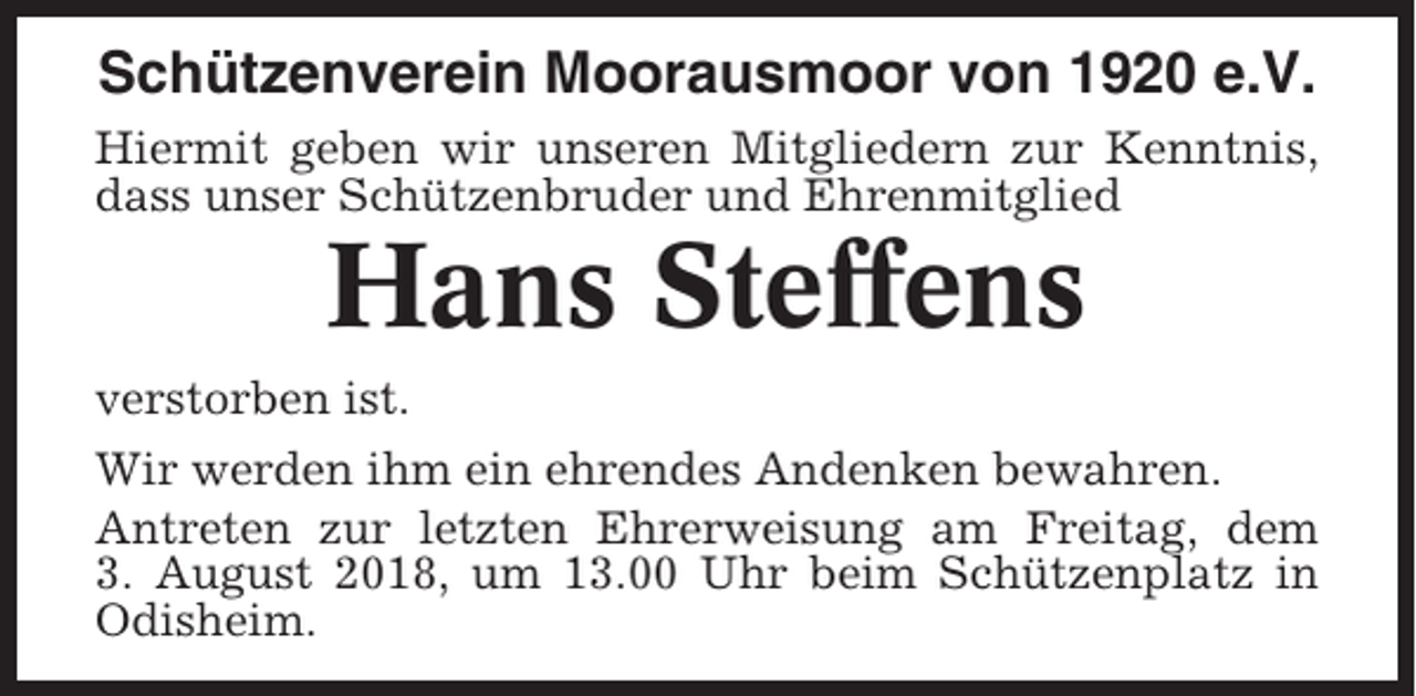 <p>Schützenverein Moorausmoor von 1920 e.V.<br />Hiermit geben wir unseren Mitgliedern zur Kenntnis,<br />dass unser Schützenbruder und Ehrenmitglied</p><p>Hans Steffens<br />verstorben ist.<br />Wir werden ihm ein ehrendes Andenken bewahren.<br />Antreten zur letzten Ehrerweisung am Freitag, dem<br />3. August 2018, um 13.00 Uhr beim Schützenplatz in<br />Odisheim.</p>