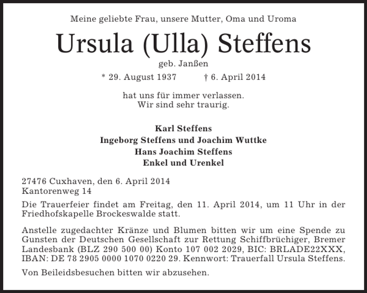 <p>Meine geliebte Frau, unsere Mutter, Oma und Uroma</p><p>Ursula (Ulla) Steffens<br />geb. Janßen<br />* 29. August 1937<br />† 6. April 2014<br />hat uns für immer verlassen.<br />Wir sind sehr traurig.<br />Karl Steffens<br />Ingeborg Steffens und Joachim Wuttke<br />Hans Joachim Steffens<br />Enkel und Urenkel<br />27476 Cuxhaven, den 6. April 2014<br />Kantorenweg 14<br />Die Trauerfeier findet am Freitag, den 11. April 2014, um 11 Uhr in der<br />Friedhofskapelle Brockeswalde statt.<br />Anstelle zugedachter Kränze und Blumen bitten wir um eine Spende zu<br />Gunsten der Deutschen Gesellschaft zur Rettung Schiffbrüchiger, Bremer<br />Landesbank (BLZ 290 5) Konto 107 00029, BIC: BRLADE22XXX,<br />IBAN: DE 78 2905 0000 107220 29. Kennwort: Trauerfall Ursula Steffens.<br />Von Beileidsbesuchen bitten wir abzusehen.</p>