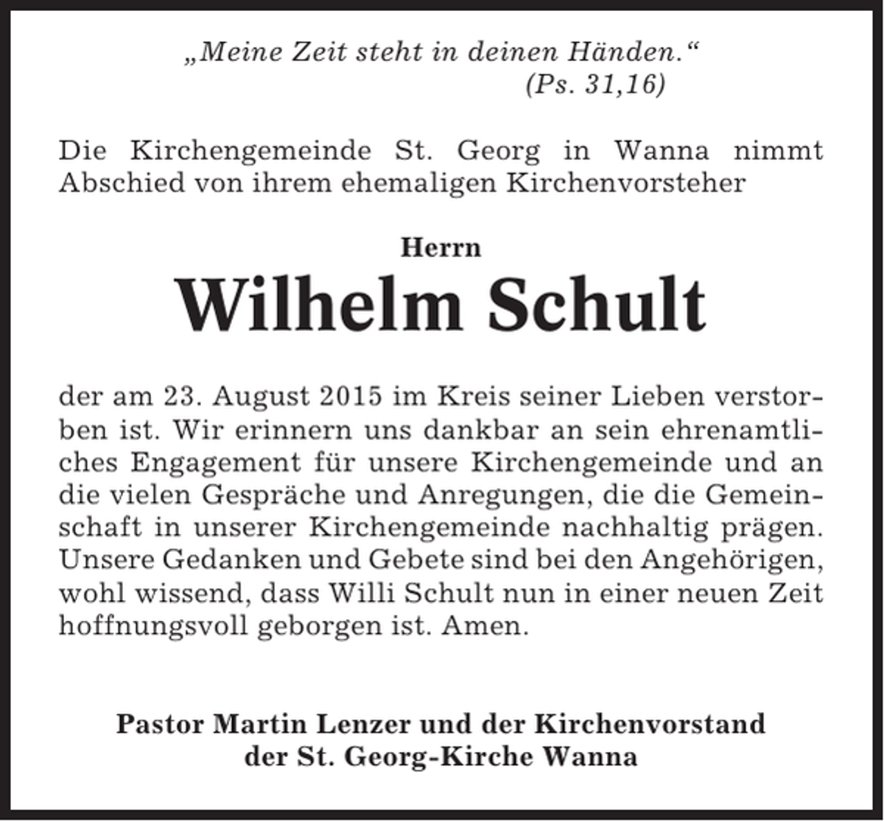 <p>„Meine Zeit steht in deinen Händen.“<br />(Ps. 31,16)<br />Die Kirchengemeinde St. Georg in Wanna nimmt<br />Abschied von ihrem ehemaligen Kirchenvorsteher<br />Herrn</p><p>Wilhelm Schult<br />der am 23. August 2015 im Kreis seiner Lieben verstorben ist. Wir erinnern uns dankbar an sein ehrenamtliches Engagement für unsere Kirchengemeinde und an<br />die vielen Gespräche und Anregungen, die die Gemeinschaft in unserer Kirchengemeinde nachhaltig prägen.<br />Unsere Gedanken und Gebete sind bei den Angehörigen,<br />wohl wissend, dass Willi Schult nun in einer neuen Zeit<br />hoffnungsvoll geborgen ist. Amen.<br />Pastor Martin Lenzer und der Kirchenvorstand<br />der St. Georg-Kirche Wanna</p>