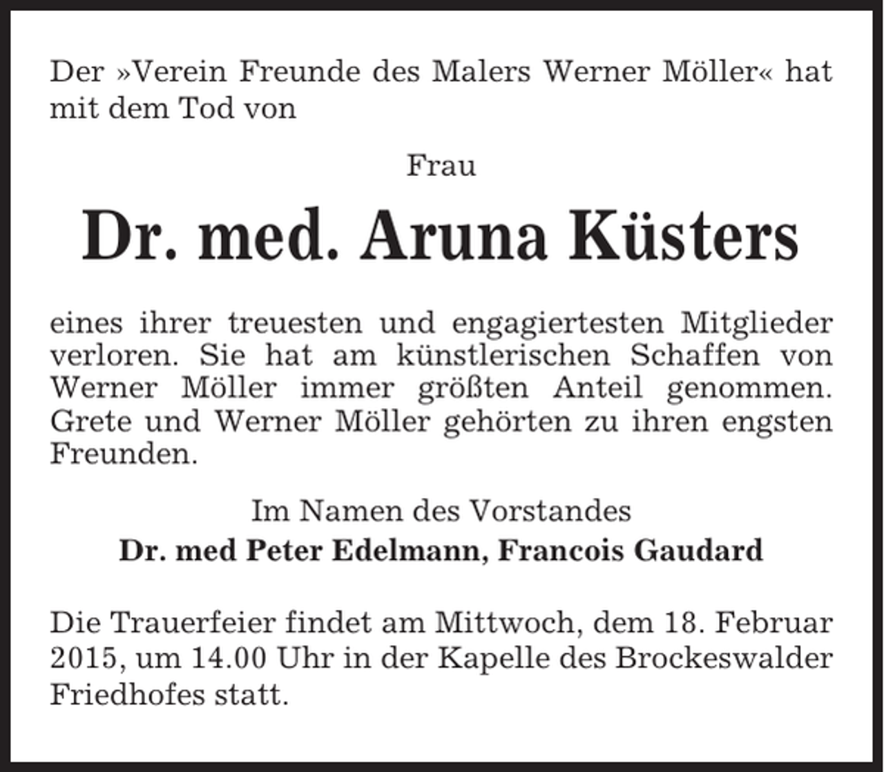 <p>Der »Verein Freunde des Malers Werner Möller« hat<br />mit dem Tod von<br />Frau</p><p>Dr. med. Aruna Küsters<br />eines ihrer treuesten und engagiertesten Mitglieder<br />verloren. Sie hat am künstlerischen Schaffen von<br />Werner Möller immer größten Anteil genommen.<br />Grete und Werner Möller gehörten zu ihren engsten<br />Freunden.<br />Im Namen des Vorstandes<br />Dr. med Peter Edelmann, Francois Gaudard<br />Die Trauerfeier findet am Mittwoch, dem 18. Februar<br />2015, um 14.00 Uhr in der Kapelle des Brockeswalder<br />Friedhofes statt.</p>