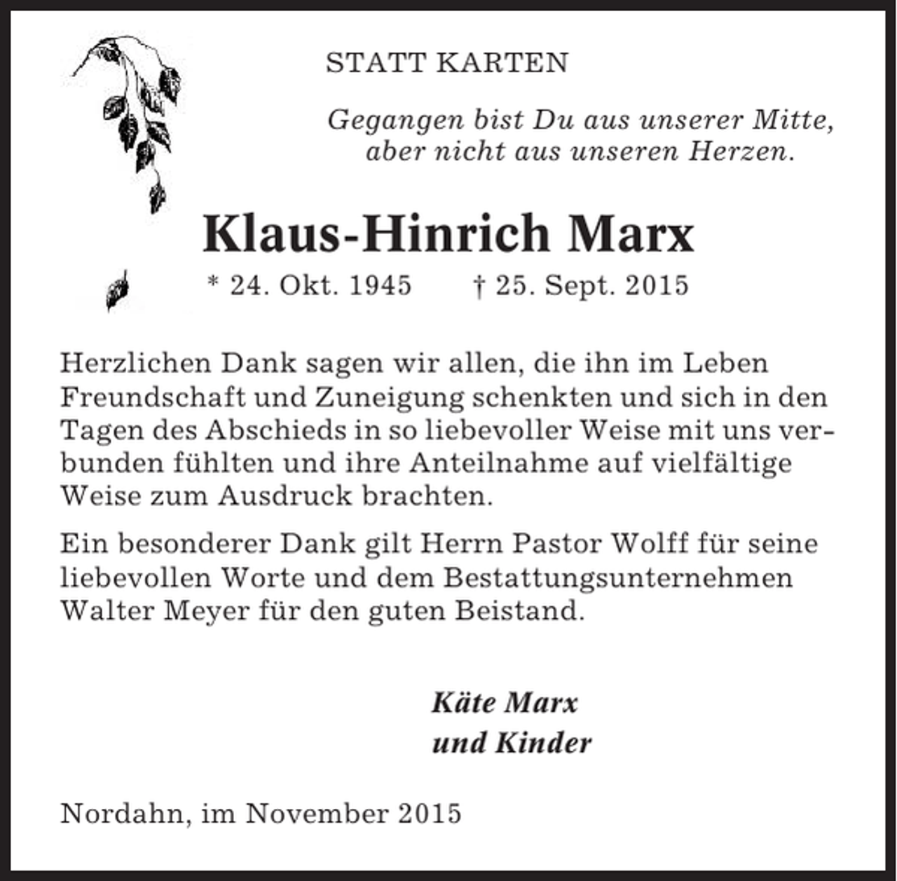 <p>STATT KARTEN<br />Gegangen bist Du aus unserer Mitte,<br />aber nicht aus unseren Herzen.</p><p>Klaus-Hinrich Marx<br />* 24. Okt. 1945</p><p>† 25. Sept. 2015</p><p>Herzlichen Dank sagen wir allen, die ihn im Leben<br />Freundschaft und Zuneigung schenkten und sich in den<br />Tagen des Abschieds in so liebevoller Weise mit uns verbunden fühlten und ihre Anteilnahme auf vielfältige<br />Weise zum Ausdruck brachten.<br />Ein besonderer Dank gilt Herrn Pastor Wolff für seine<br />liebevollen Worte und dem Bestattungsunternehmen<br />Walter Meyer für den guten Beistand.<br />Käte Marx<br />und Kinder<br />Nordahn, im November 2015</p>