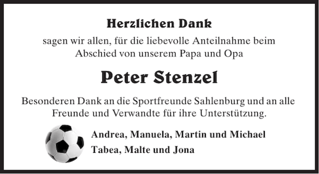 <p>Herzlichen Dank<br />sagen wir allen, für die liebevolle Anteilnahme beim<br />Abschied von unserem Papa und Opa</p><p>Peter Stenzel<br />Besonderen Dank an die Sportfreunde Sahlenburg und an alle<br />Freunde und Verwandte für ihre Unterstützung.<br />Andrea, Manuela, Martin und Michael<br />Tabea, Malte und Jona</p>