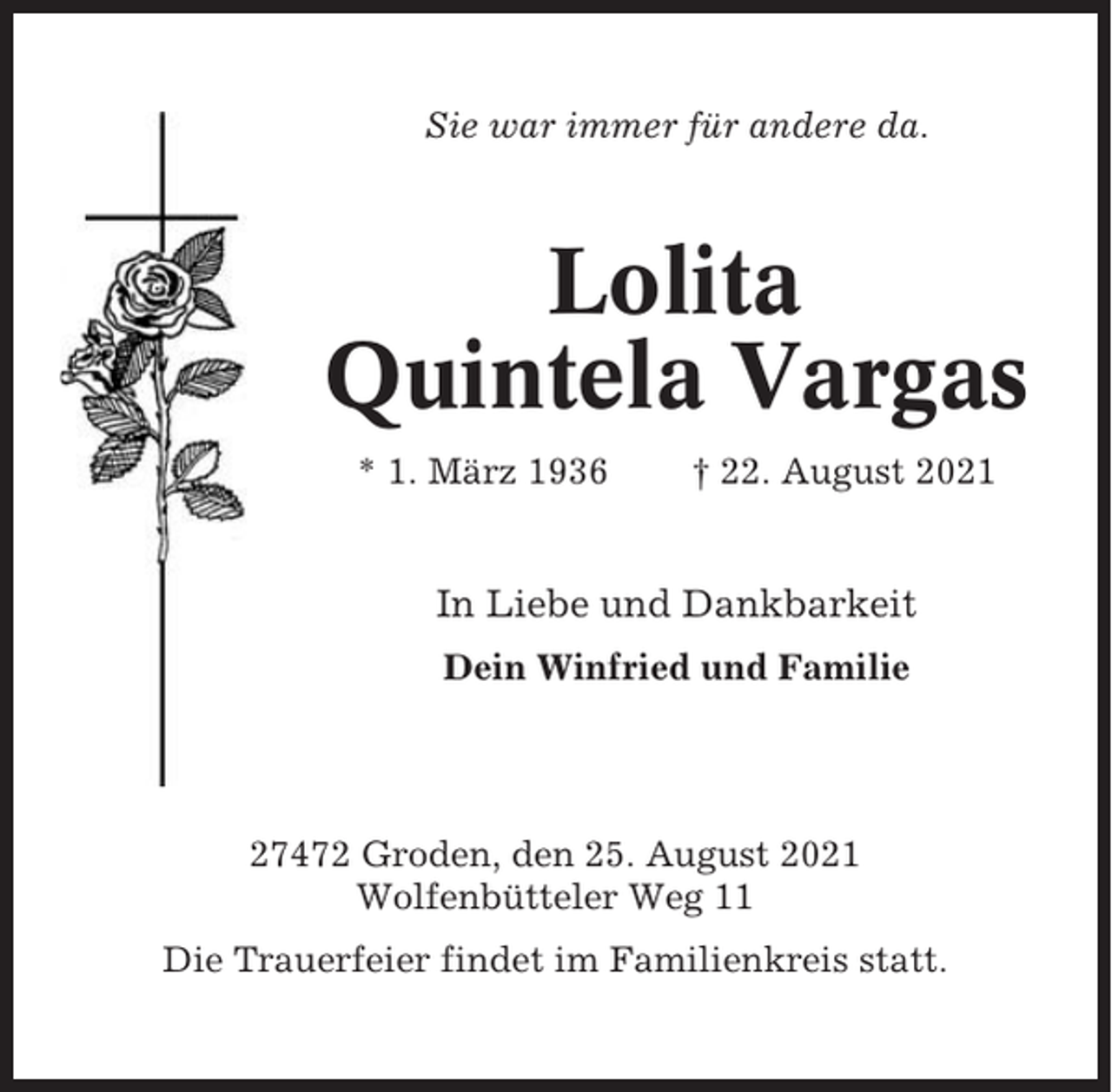<p>Sie war immer für andere da.</p><p>Lolita<br />Quintela Vargas<br />* 1. März 1936</p><p>† 22. August 2021</p><p>In Liebe und Dankbarkeit<br />Dein Winfried und Familie</p><p>27472 Groden, den 25. August 2021<br />Wolfenbütteler Weg 11<br />Die Trauerfeier findet im Familienkreis statt.</p>