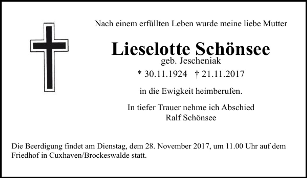 <p>Nach einem erfüllten Leben wurde meine liebe Mutter</p><p>Lieselotte<br />Schönsee<br />geb. Jescheniak<br />* 30.11.1924 † 21.11.2017<br />in die Ewigkeit heimberufen.<br />In tiefer Trauer nehme ich Abschied<br />Ralf Schönsee<br />Die Beerdigung findet am Dienstag, dem 28. November 2017, um 11.00 Uhr auf dem<br />Friedhof in Cuxhaven/Brockeswalde statt.</p>