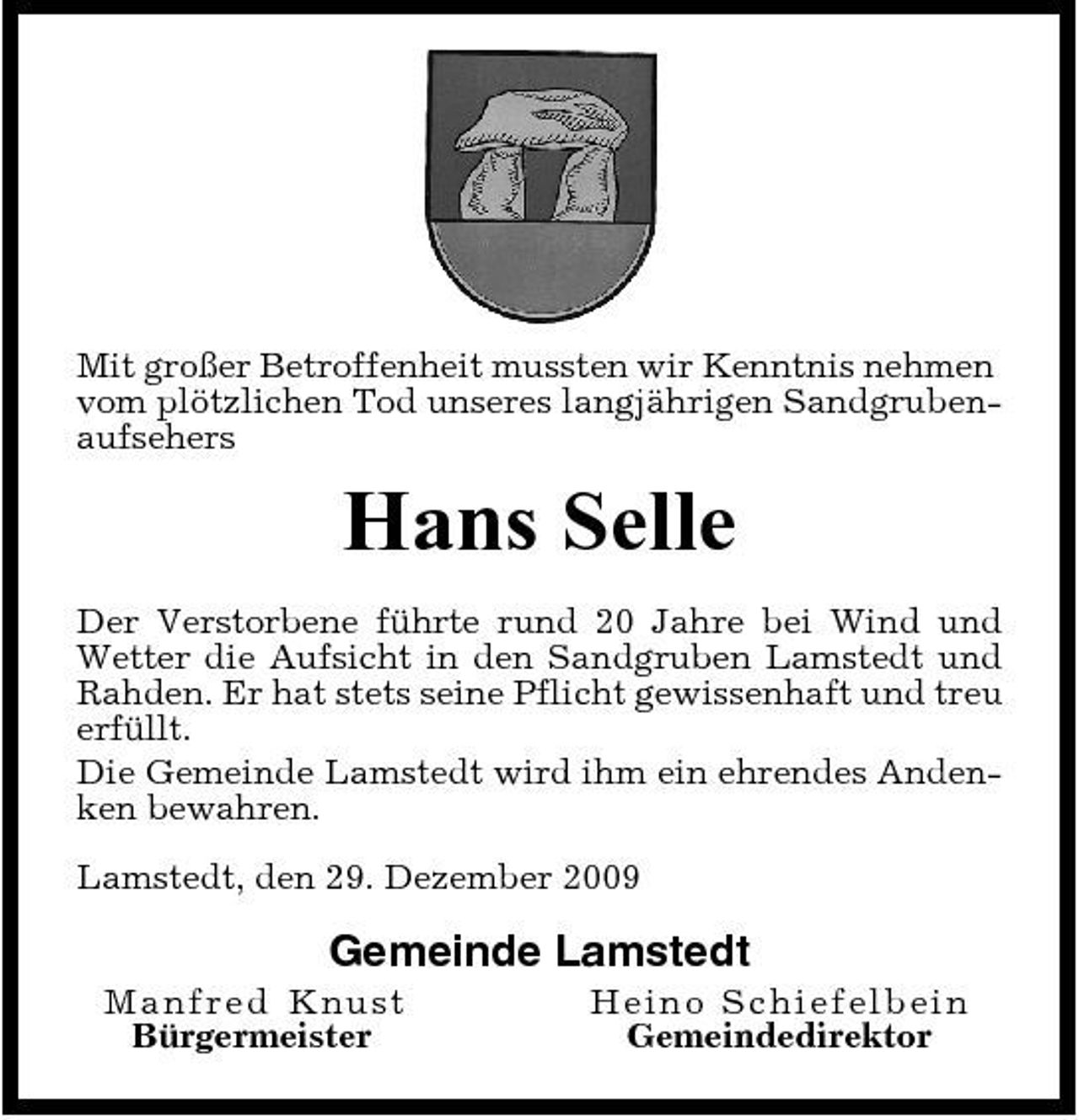 <p>Mit großer Betroffenheit mussten wir Kenntnis nehmen vom plötzlichen Tod unseres langjährigen Sandgrubenaufsehers</p><p>Hans Selle<br />Der Verstorbene führte rund 20 Jahre bei Wind und Wetter die Aufsicht in den Sandgruben Lamstedt und Rahden. Er hat stets seine Pflicht gewissenhaft und treu erfüllt. Die Gemeinde Lamstedt wird ihm ein ehrendes Andenken bewahren. Lamstedt, den 29. Dezember 2009</p><p>Gemeinde Lamstedt<br />Manfred Kn u s t Bürgermeister He i no Sc hi e f e l be i n Gemeindedirektor</p>