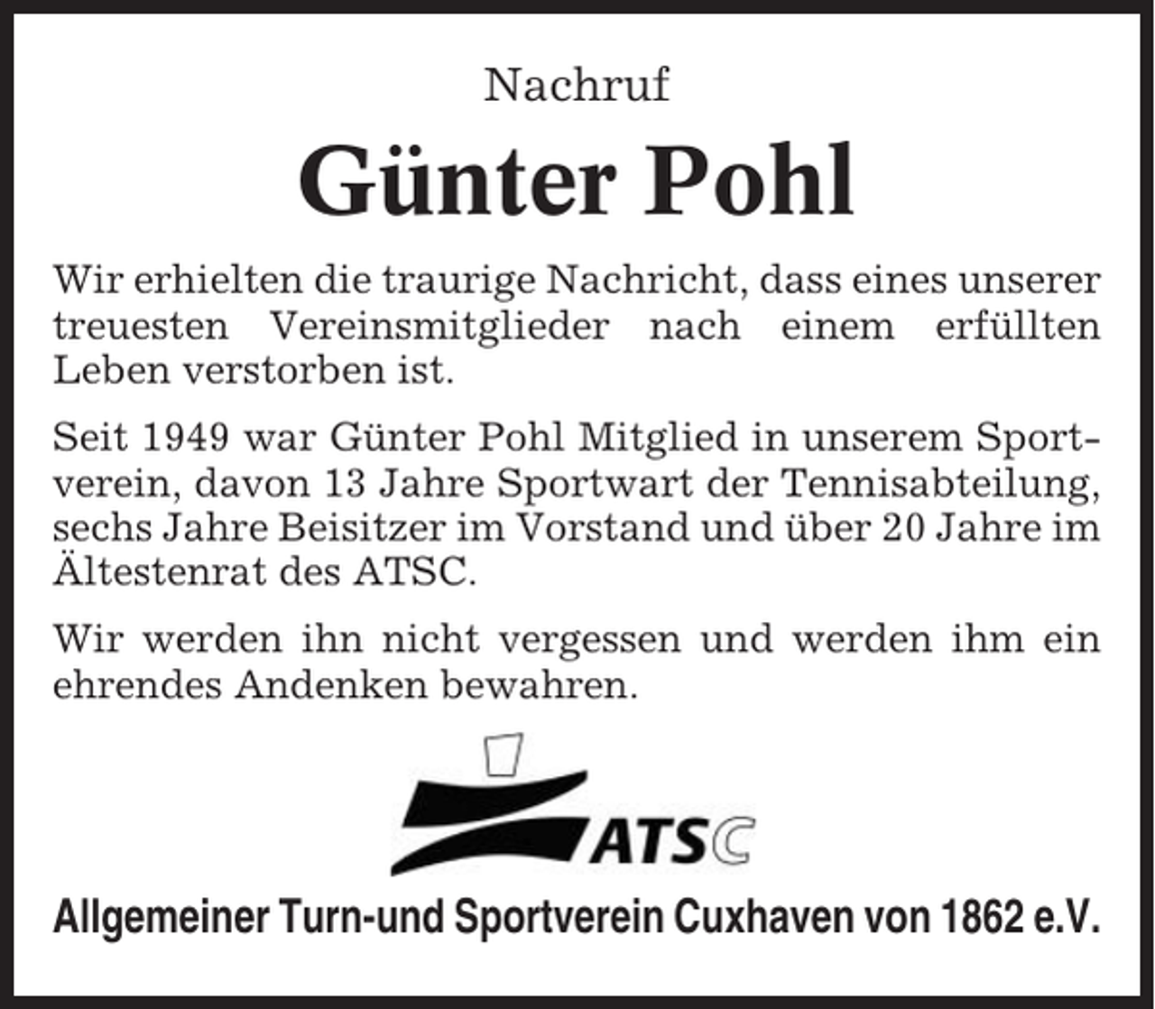 <p>Nachruf</p><p>Günter Pohl<br />Wir erhielten die traurige Nachricht, dass eines unserer<br />treuesten Vereinsmitglieder nach einem erfüllten<br />Leben verstorben ist.<br />Seit 1949 war Günter Pohl Mitglied in unserem Sportverein, davon 13 Jahre Sportwart der Tennisabteilung,<br />sechs Jahre Beisitzer im Vorstand und über 20 Jahre im<br />Ältestenrat des ATSC.<br />Wir werden ihn nicht vergessen und werden ihm ein<br />ehrendes Andenken bewahren.</p><p>Allgemeiner Turn-und Sportverein Cuxhaven von 1862 e.V.</p>