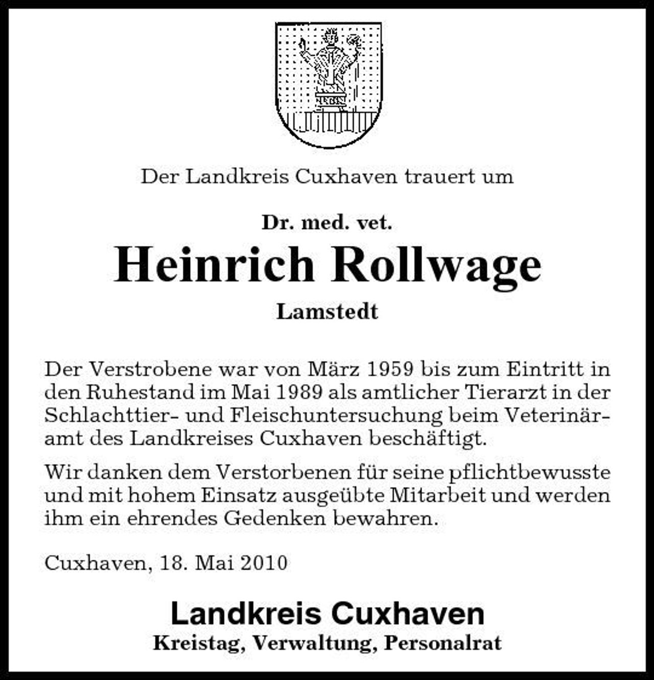 <p>Der Landkreis Cuxhaven trauert um Dr. med. vet.</p><p>Heinrich Rollwage<br />Lamstedt<br />Der Verstrobene war von März 1959 bis zum Eintritt in den Ruhestand im Mai 1989 als amtlicher Tierarzt in der Schlachttier- und Fleischuntersuchung beim Veterinäramt des Landkreises Cuxhaven beschäftigt. Wir danken dem Verstorbenen für seine pflichtbewusste und mit hohem Einsatz ausgeübte Mitarbeit und werden ihm ein ehrendes Gedenken bewahren. Cuxhaven, 18. Mai 2010</p><p>Landkreis Cuxhaven<br />Kreistag, Verwaltung, Personalrat</p>