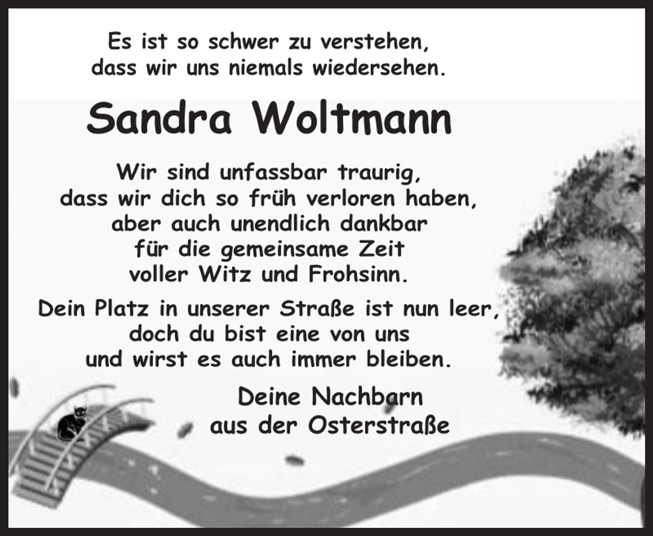 <p>Es ist so schwer zu verstehen,<br />dass wir uns niemals wiedersehen.</p><p>Sandra Woltmann<br />Wir sind unfassbar traurig,<br />dass wir dich so früh verloren haben,<br />aber auch unendlich dankbar<br />für die gemeinsame Zeit<br />voller Witz und Frohsinn.<br />Dein Platz in unserer Straße ist nun leer,<br />doch du bist eine von uns<br />und wirst es auch immer bleiben.</p><p>Deine Nachbarn<br />aus der Osterstraße</p>