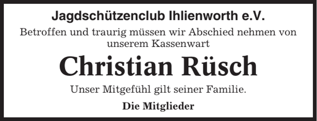 <p>Jagdschützenclub Ihlienworth e.V.<br />Betroffen und traurig müssen wir Abschied nehmen von<br />unserem Kassenwart</p><p>Christian Rüsch<br />Unser Mitgefühl gilt seiner Familie.<br />Die Mitglieder</p>