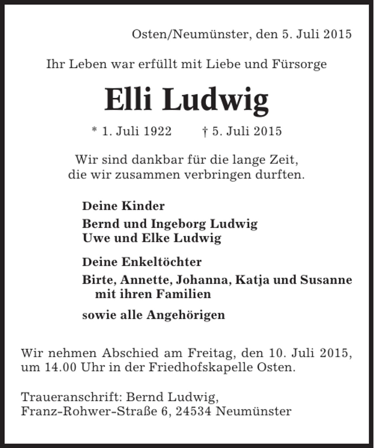 <p>Osten/Neumünster, den 5. Juli 2015<br />Ihr Leben war erfüllt mit Liebe und Fürsorge</p><p>Elli Ludwig<br />* 1. Juli 1922</p><p>† 5. Juli 2015</p><p>Wir sind dankbar für die lange Zeit,<br />die wir zusammen verbringen durften.<br />Deine Kinder</p><p>Bernd und Ingeborg Ludwig<br />Uwe und Elke Ludwig<br />Deine Enkeltöchter</p><p>Birte, Annette, Johanna, Katja und Susanne<br />mit ihren Familien<br />sowie alle Angehörigen<br />Wir nehmen Abschied am Freitag, den 10. Juli 2015,</p><p>um 14.00 Uhr in der Friedhofskapelle Osten.<br />Traueranschrift: Bernd Ludwig,<br />Franz-Rohwer-Straße 6, 24534 Neumünster</p>