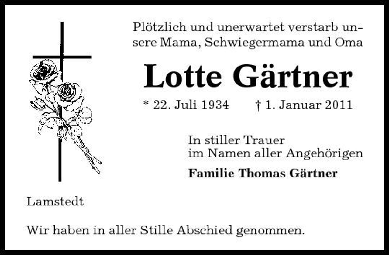 <p>Plötzlich und unerwartet verstarb unsere Mama, Schwiegermama und Oma</p><p>Lotte Gärtner<br />* 22. Juli 1934 † 1. Januar 2011 In stiller Trauer im Namen aller Angehörigen Familie Thomas Gärtner Lamstedt Wir haben in aller Stille Abschied genommen.</p>