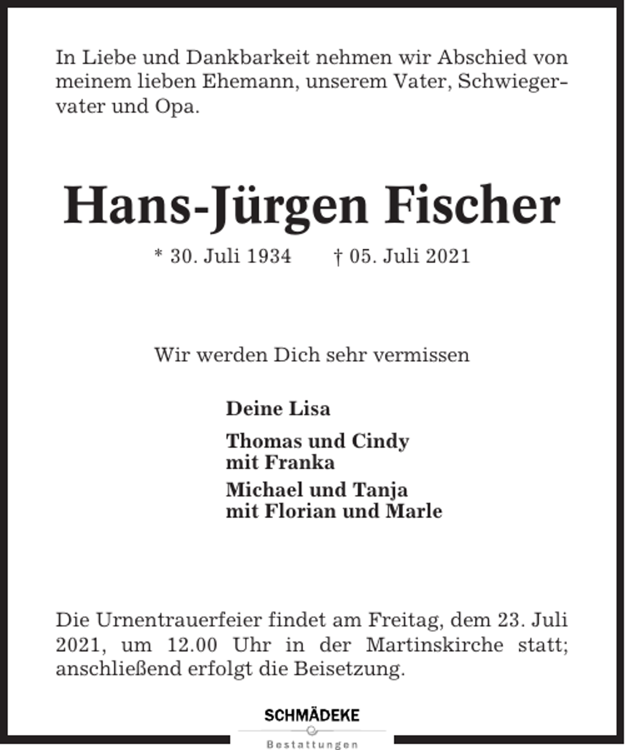 <p>In Liebe und Dankbarkeit nehmen wir Abschied von<br />meinem lieben Ehemann, unserem Vater, Schwiegervater und Opa.</p><p>Hans-Jürgen Fischer<br />* 30. Juli 1934</p><p>† 05. Juli 2021</p><p>Wir werden Dich sehr vermissen<br />Deine Lisa<br />Thomas und Cindy<br />mit Franka<br />Michael und Tanja<br />mit Florian und Marle</p><p>Die Urnentrauerfeier findet am Freitag, dem 23. Juli<br />2021, um 12.00 Uhr in der Martinskirche statt;<br />anschließend erfolgt die Beisetzung.</p>